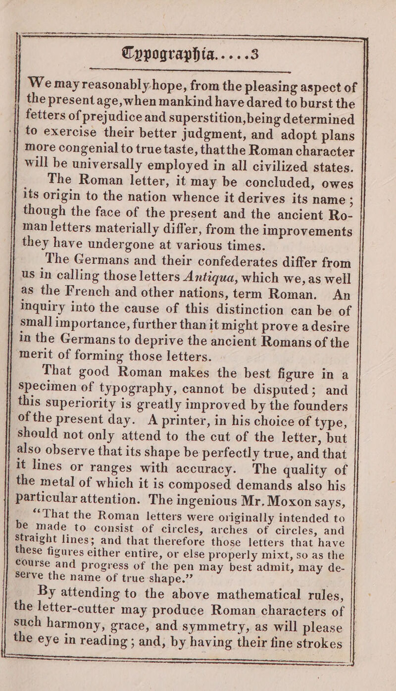 We may reasonably-hope, from the pleasing aspect of the present age, when mankind have dared to burst the fetters of prejudice and superstition, being determined to exercise their better judgment, and adopt plans more congenial to true taste, thatthe Roman character will be universally employed in all civilized states. The Roman letter, it may be concluded, owes its origin to the nation whence it derives its name : though the face of the present and the ancient Ro- man letters materially differ, from the improvements they have undergone at various times. The Germans and their confederates differ from us in calling those letters Antiqua, which we, as well | as the French and other nations, term Roman. An inquiry into the cause of this distinction can be of smal] importance, further than it might prove a desire in the Germans to deprive the ancient Romans of the ‘merit of forming those letters. That good Roman makes the best figure in a specimen of typography, cannot be disputed; and this superiority is greatly improved by the founders | of the present day. A printer, in his choice of type, should not only attend to the cut of the letter, but also observe that its shape be perfectly true, and that it lines or ranges with accuracy. The quality of the metal of which it is composed demands also his particular attention. The ingenious Mr. Moxon says, “That the Roman letters were originally intended to be made to consist of circles, arches of circles, and Straight lines; and that therefore those letters that have these figures either entire, or else properly mixt, so as the course and progress of the pen may best admit, may de- Serve the name of true shape.” By attending to the above mathematical rules, the letter-cutter may produce Roman characters of such harmony, grace, and symmetry, as will please the eye in reading ; and, by having their fine strokes a