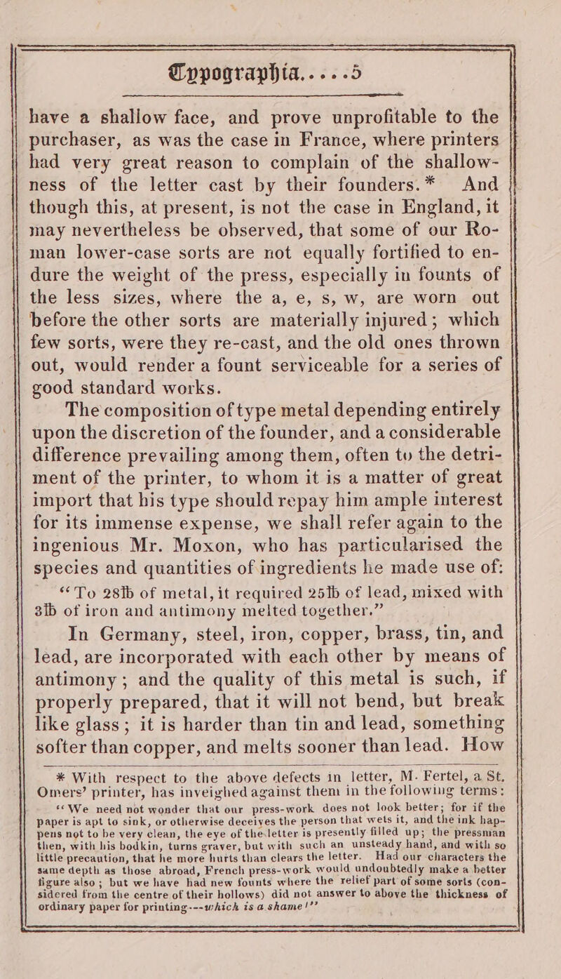 have a shallow face, and prove unprofitable to the purchaser, as was the case in France, where printers had very great reason to complain of the shallow- ness of the letter cast by their founders.* And though this, at present, is not the case in England, it may nevertheless be observed, that some of our Ro- man lower-case sorts are not equally fortified to en- dure the weight of the press, especially in founts of the less sizes, where the a, e, s, w, are worn out before the other sorts are materially injured; which few sorts, were they re-cast, and the old ones thrown out, would render a fount serviceable for a series of good standard works. The composition of type metal depending entirely upon the discretion of the founder, and a considerable difference prevailing among them, often tu the detri- ment of the printer, to whom it is a matter of great import that his type should repay him ample interest for its immense expense, we shall refer again to the ingenious Mr. Moxon, who has particularised the species and quantities of ingredients he made use of: “To 28ib of metal, it required 2516 of lead, mixed with 3ib of iron and antimony melted together.” In Germany, steel, iron, copper, brass, tin, and lead, are incorporated with each other by means of antimony ; and the quality of this metal is such, if properly prepared, that it will not bend, but break like glass; it is harder than tin and lead, something softer than copper, and melts sooner than lead. How * With respect to the above defects in letter, M. Fertel, a St. Omers’ printer, has inveighed against them in the following terms: ‘©We need not wonder that our press-work does not look better; for if the paper is apt to sink, or otherwise deceives the person that wets it, and the ink hap- pens not to be very clean, the eye of the:letter is presently filled up; the pressman then, with his bodkin, turns graver, but with such an unsteady hand, and with so little precaution, that he more hurts than clears the letter. Had our characters the same depth as those abroad, French press- work would undoubtedly make a better figure also; but we have had new founts where the relief part of some sorts (con- sidered from the centre of their hollows) did not answer to above the thickness of ordinary paper for printing---which is a. shame!’’
