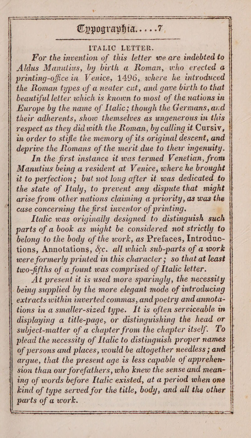 ITALIC LETTER. For the invention of this letter we are indebted to Aldus Manutius, by birth a Roman, who erected a printing-office in Venice, 1496, where he introduced the Roman types of a neater cut, and gave birth to that beautiful letter which is known to most of the nations in | Europe by the name of Italic; though the Germans, aid | heir adherents, show themselves as ungenerous in tis respect as they did with the Roman, by calling it Cursiv, in order to stifle the memory of its original descent, and deprive the Romans of the merit due to thew mgenuity. | In the first instance it was termed Venetian, from Manutius being a resident at Venice, where he brought it to perfection; but not long after it was dedicated to the state of Italy, to prevent any dispute that maght arise from other nations claiming a priority, as was the ‘| case concerning the first inventor of printing. Italic was originaily designed to distinguish such parts of a book as might be considered not strictly to belong to the body of the work, as Prefaces, Introduc- tions, Annotations, Sc. all which sub-parts of a work were formerly printed in this character ; so that at least two-fifths of a fount was comprised of Italic letter. At present it is used more sparingly, the necessity being supplied by the more elegant mode of introducing extracts within inverted commas,.and poetry and annota- | tions in a smaller-sized type. It is often serviceable in displaying a title-page, or distinguishing the head or subject-matter of a chapter from the chapter itself. To plead the necessity of Italic to distinguish proper names |t of persons and places, would be altogether needless ; and | argue, that the present age is less capable of apprehen- | sion than our forefathers, who knew the sense and mean~ ing of words before Italic existed, at a period when one kind of type served for the title, body, and all the other parts of a work.