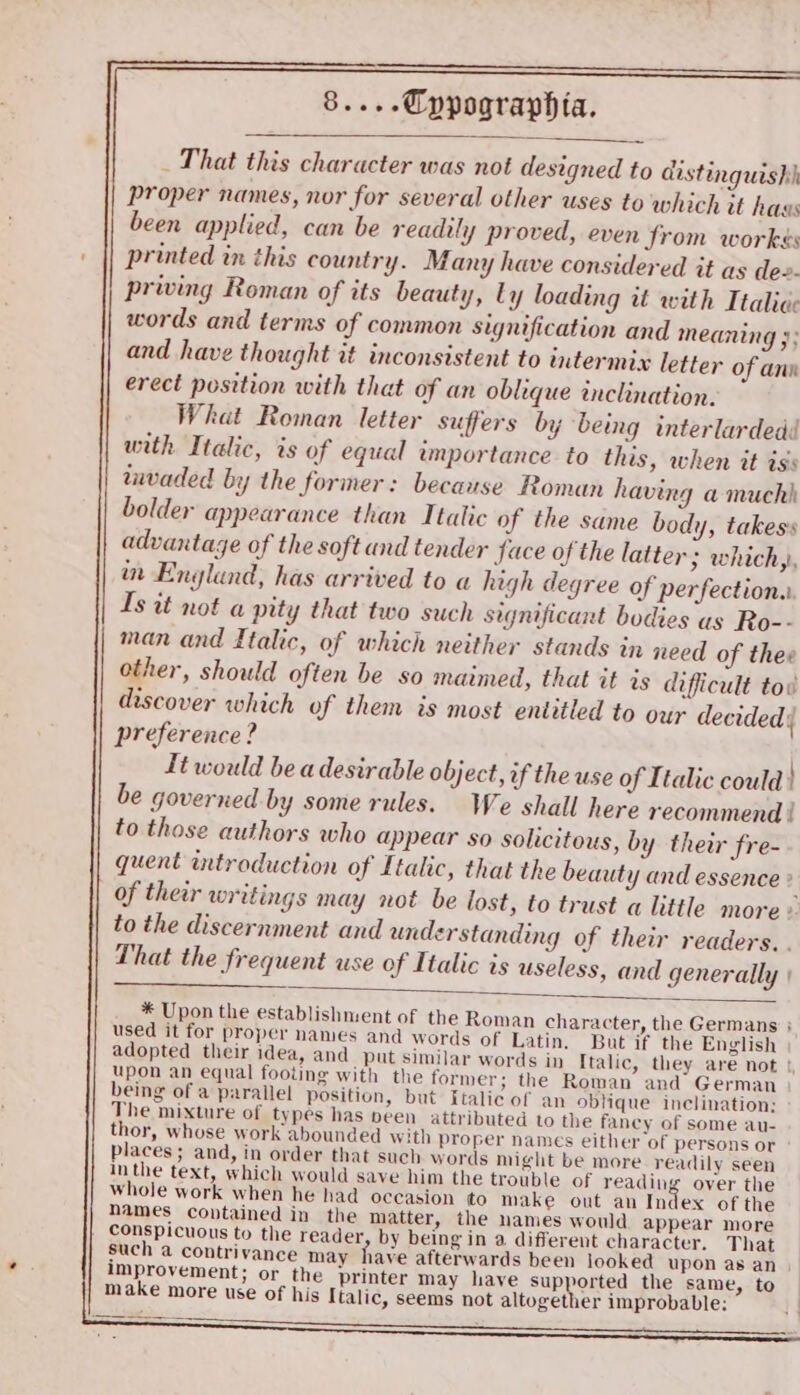 That this character was not designed to distinguish proper names, nor for several other uses to which it hass been applied, can be readily proved, even from workés printed in this country. Many have considered it as de. priving Roman of its beauty, Ly loading it with Itali¢c words and terms of common signification and meaning }; and have thought it inconsistent to intermix letter of ann erect position with that of an oblique inclination. What Roman letter suffers by being interlardedd with Italic, is of equal importance to this, when it iss imvaded by the former: because Roman having a much bolder appearance than Italic of the same body, takess advantage of the soft and tender Jace of the latter ; which, in Englund, has arrived to a high degree of perfection. Is it not a pity that two such significant bodies as Ro-- man and Italic, of which neither stands in need of thee other, should often be so maimed, that it is difficult tov discover which of them is most entitled to our decided) preference? It would be a desirable object, of the use of Italic could} be governed by some rules. We shall here recommend | to those authors who appear so solicitous, by their fre- quent introduction of Italic, that the beauty and essence ° of their writings may not be lost, to trust a little more © to the discernment and understanding of their readers. . That the frequent use of Italic is useless, and generally | * Upon the establishment of the Roman character, the Germans } used it for proper names and words of Latin. But if the English adopted their idea, and put similar words in Italic, they are not |, upon an equal footing with the former; the Roman and German | being of a parallel position, but Italic of an oblique inclination: The mixture of types has peen attributed to the fancy of some au- thor, whose work abounded with proper names either of persons or ° places ; and, in order that such words might be more readily seen Inthe text, which would save him the trouble of reading over the whole work when he had occasion to make out an Index of the names contained in the matter, the names would appear more conspicuous to the reader by being in a different character. That such a contrivance may have afterwards been looked upon as an. improvement; or the printer may have sup orted the same, to make more use of his Italic, seems not altogether improbable: ——— Se re eee i