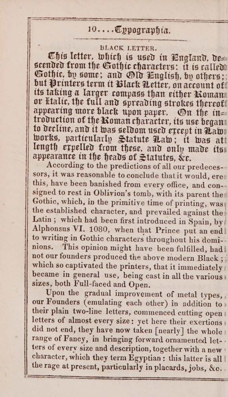 BLACK LETTER. This letter, which is used in Englanv, vez scended from the Gothic characters: tt is callem Gothic, by some; and Old English, by others; but Printers term tt Black Wetter, on account off its taking a larger compass than either Romaw or Ltalte, the full and spreading strokes thereoti appearing more black upon paper. On the tn troduction of the Roman character, its use begat to Decline, and tt was seldom used etcept in Hawe works, particularly Statute Haw: tt was att length expelled from these, and only made its: appearance tn the heads of Statutes, &amp;e. According to the predictions of all our predeces-. sors, it was reasonable to conclude that it would, ere: this, have been banished from every office, and con-- signed to rest in Oblivion’s tomb, with its parent thee Gothic, which, in the primitive time of printing, was} the established character, and prevailed against the» Latin ; which had been first introduced in Spain, by; Alphonsus VI, 1080, when that Prince put an end! to writing in Gothic characters throughout his domi-- nions. This opinion might have been fulfilled, hadi not our founders produced tiie above modern Black ;? which so captivated the printers, that it immediately ; became in general use, being cast in all the various: sizes, both Full-faced and Open. Upon the gradual improvement of metal types, , our Founders (emulating each other) in addition to » their plain two-line letters, commenced cutting open) letters of almost every size: yet here their exertions: did not end, they have now taken [nearly] the whole : range of Fancy, in bringing forward ornamented let- - ters of every size and description, together with a new ' character, which they term Egyptian : this latter is all | the rage at present, particularly in placards, jobs, &amp;c. . a