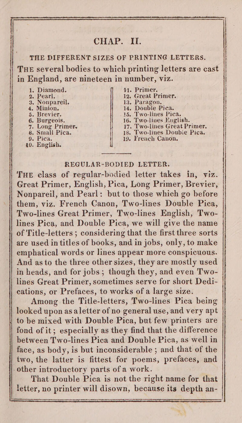 THE DIFFERENT SIZES OF PRINTING LETTERS. THE several bodies to which printing letters are cast in England, are nineteen in number, viz. 1. Diamond. 1. Primer. 2. Pearl. 12. Great Primer. 3. Nonpareil. 13. Paragon. 4, Minion. 14. Double Pica. 5. Brevier. 15. Two-lines Pica. 6. Burgeois. 16. Two-lines English. 7. Long Primer, 17. Two-lines Great Primer. 8. Small Pica. 18. Two-lines Double Pica. 9. Pica. 19. French Canon. 10. English. REGULAR-BODIED LETTER. THE class of regular-bodied letter takes in, viz. Great Primer, English, Pica, Long Primer, Brevier, Nonpareil, and Pearl: but to those which go before them, viz. French Canon, Two-lines Double Pica, Two-lines Great Primer, Two-lines English, Two- lines Pica, and Double Pica, we will give the name of Title-letters ; considering that the first three sorts are used in titles of books, and in jobs, only, to make emphatical words or lines appear more conspicuous. And as to the three other sizes, they are mostly used in heads, and for jobs; though they, and even Two- lines Great Primer, sometimes serve for short Dedi- cations, or Prefaces, to works ofa large size. Among the Title-letters, Two-lines Pica being looked upon as aletter of no general use, and very apt to be mixed with Double Pica, but few printers are fond of it; especially as they find that the difference between Two-lines Pica and Double Pica, as well in face, as body, is but inconsiderable ; and that of the two, the latter is fittest for poems, prefaces, and other introductory parts of a work. That Double Pica is not the right name for that letter, no printer will disown, because its depth an-