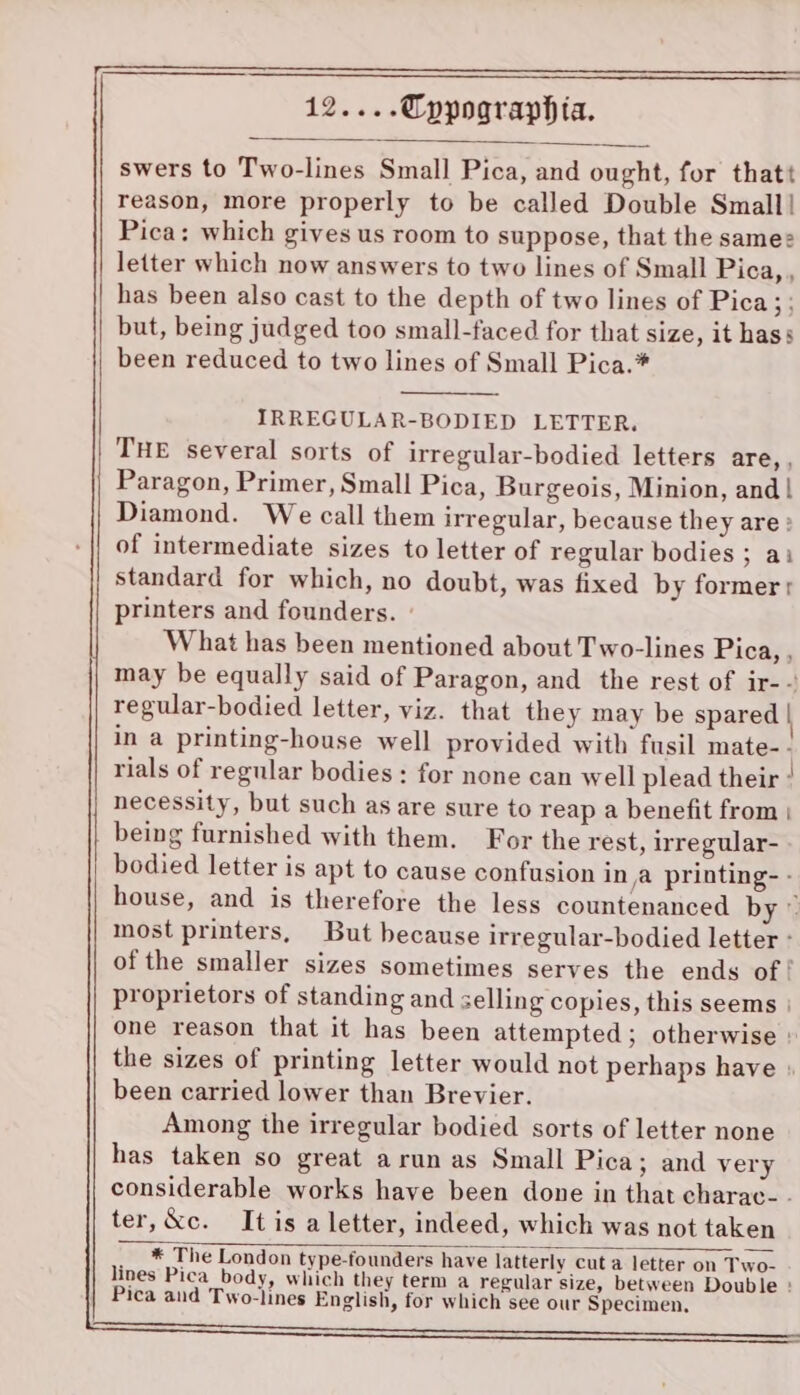 swers to Two-lines Small Pica, and ought, for thatt reason, more properly to be called Double Small! Pica: which gives us room to suppose, that the samee letter which now answers to two lines of Small Pica,, has been also cast to the depth of two lines of Pica;; but, being judged too small-faced for that size, it hass been reduced to two lines of Small Pica.* IRREGULAR-BODIED LETTER. THE several sorts of irregular-bodied letters are, , Paragon, Primer, Small Pica, Burgeois, Minion, and! Diamond. We call them irregular, because they are : of intermediate sizes to letter of regular bodies ; ai standard for which, no doubt, was fixed by former r printers and founders. ° What has been mentioned about Two-lines Pica, , may be equally said of Paragon, and the rest of ir-- regular-bodied letter, viz. that they may be spared | in a printing-house well provided with fusil mate-.- rials of regular bodies : for none can well plead their ! necessity, but such as are sure to reap a benefit from | being furnished with them. For the rest, irregular- bodied letter is apt to cause confusion in a printing- - house, and is therefore the less countenanced by © most printers, But because irregular-bodied letter - of the smaller sizes sometimes serves the ends of! proprietors of standing and selling copies, this seems | one reason that it has been attempted; otherwise » the sizes of printing letter would not perhaps have : been carried lower than Brevier. Among the irregular bodied sorts of letter none has taken so great arun as Small Pica; and very considerable works have been done in that charac- ter,&amp;c. It is a letter, indeed, which was not taken __* The London type-founders have latterly cut a letter on Two- lines Pica body, which they term a regular size, between Double : Pica and Two-lines English, for which see our Specimen. cr ee ar