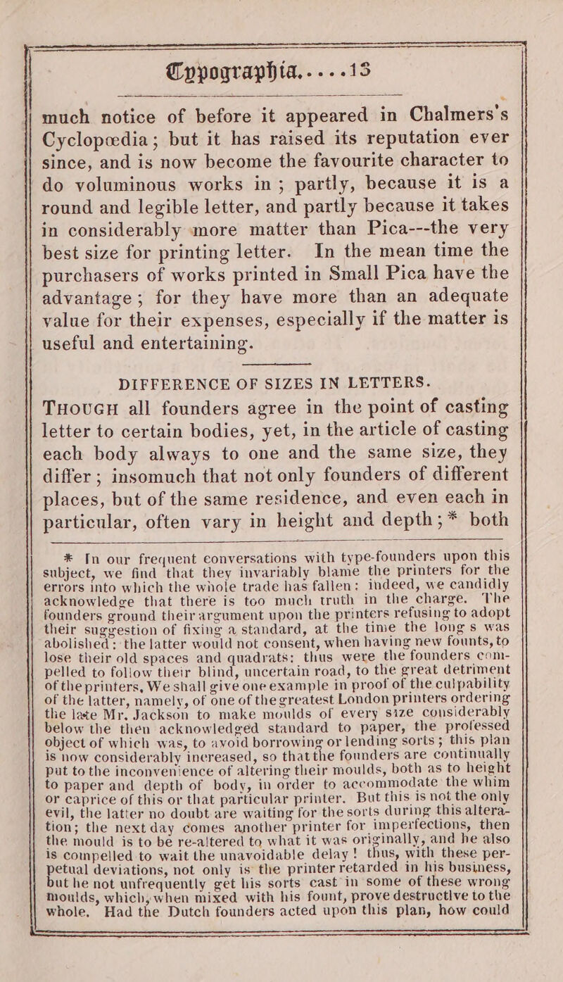| much notice of before it appeared in Chalmers's Cyclopeedia; but it has raised its reputation ever since, and is now become the favourite character to do voluminous works in; partly, because it is a round and legible letter, and partly because it takes in considerably more matter than Pica---the very best size for printing letter. In the mean time the purchasers of works printed in Small Pica have the advantage; for they have more than an adequate value for their expenses, especially if the matter is useful and entertaining. DIFFERENCE OF SIZES IN LETTERS. THOUGH all founders agree in the point of casting letter to certain bodies, yet, in the article of casting each body always to one and the same size, they differ ; insomuch that not only founders of different places, but of the same residence, and even each in particular, often vary in height and depth; * both * In our frequent conversations with type-founders upon this subject, we find that they invariably blame the printers for the errors into which the whole trade has fallen: indeed, we candidly acknowledge that there is too much truth in the charge. The founders ground their argument upon the printers refusing to adopt their suggestion of fixing a standard, at the time the longs was abolished: the latter would not consent, when having new founts, to lose their old spaces and quadrats: thus were the founders com- pelled to follow their blind, uncertain road, to the great detriment of the printers, We shall give one example in proof of the culpability of the latter, namely, of one of the greatest London printers ordering the late Mr. Jackson to make moulds of every size considerably below the then acknowledged standard to paper, the professed object of which was, to ayoid borrowing or lending sorts ; this plan is now considerably increased, so that the founders are continually put to the inconvenience of altering their moulds, both as to height to paper and depth of body, in order to accommodate the whim or caprice of this or that particular printer. But this is not the only evil, the latter no doubt are waiting for the sorts during this altera- tion; the next day comes another printer for imperfections, then the mould is to be re-altered to what it was originally, and he also is compelled to wait the unavoidable delay! thus, with these per- petual deviations, not only is the printer retarded in his business, but he not unfrequently get his sorts cast’in some of these wrong Moulds, which, when mixed with his fount, prove destructive to the whole, Had the Dutch founders acted upon this plan, how could
