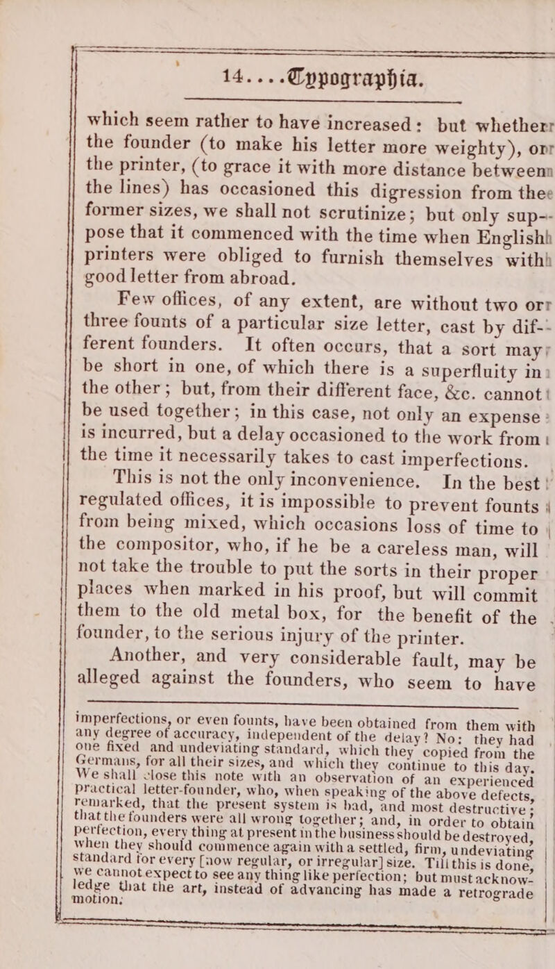 which seem rather to have increased: but whetherr the founder (to make his letter more weighty), or the printer, (to grace it with more distance betweenn the lines) has occasioned this digression from thee former sizes, we shall not scrutinize; but only sup-- pose that it commenced with the time when Englishh printers were obliged to furnish themselves withh good letter from abroad. Few oflices, of any extent, are without two orr three founts of a particular size letter, cast by dif-- ferent founders. It often occurs, that a sort may/ be short in one, of which there is a superfluity in: the other; but, from their different face, &amp;c. cannot | be used together; in this case, not only an expense : is incurred, but a delay occasioned to the work from the time it necessarily takes to cast imperfections. This is not the only inconvenience, In the best ! regulated offices, it is impossible to prevent founts | from being mixed, which occasions loss of time to the compositor, who, if he be a careless man, will not take the trouble to put the sorts in their proper places when marked in his proof, but will commit them to the old metal box, for the benefit of the founder, to the serious injury of the printer. Another, and very considerable fault, may be alleged against the founders, who seem to have ee imperfections, or even founts, have been obtained from them with any degree of accuracy, independent of the delay? No; they had one fixed and undeviating standard, which they copied from the Germans, for all their sizes, and which they continue to this day. We shall close this note with an observation of an experienced practical letter-founder, who, when speaking of the above defects, remarked, that the present system is bad, and most destructive ; that the founders were all wrong together; and, in order to obtain perfection, every thing at present in the business should be destroyed, when they should commence again with a settled, firm, undeviating | standard for every [aow regular, or irregular] size, Tilithis is done, | we cannot expect to see any thing like perfection; but mustacknow, | ledge that the art, instead of advancing has made a retrograde motion;