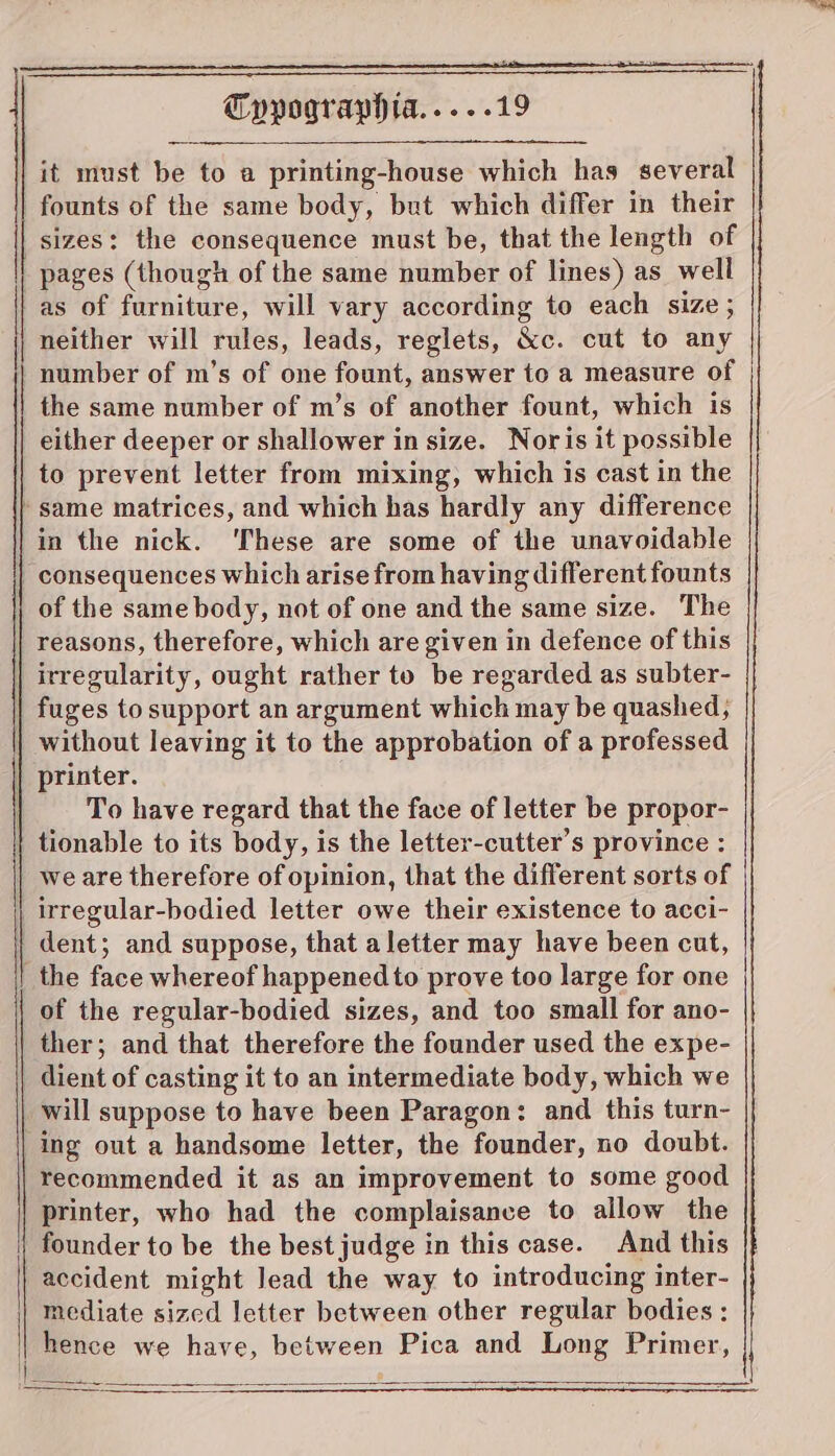 founts of the same body, but which differ in their sizes: the consequence must be, that the length of || pages (though of the same number of lines) as well as of furniture, will vary according to each size ; neither will rules, leads, reglets, &amp;c. cut to any number of m’s of one fount, answer to a measure of the same number of m’s of another fount, which is either deeper or shallower in size. Nor is it possible to prevent letter from mixing, which is cast in the } same matrices, and which has hardly any difference in the nick. ‘These are some of the unavoidable | consequences which arise from having different founts | of the same body, not of one and the same size. The | reasons, therefore, which are given in defence of this | irregularity, ought rather to be regarded as subter- | fuges to support an argument which may be quashed, without leaving it to the approbation of a professed | printer. To have regard that the face of letter be propor- | tionable to its body, is the letter-cutter’s province : we are therefore of opinion, that the different sorts of irregular-bodied letter owe their existence to acci- | dent; and suppose, that aletter may have been cut, | the face whereof happened to prove too large for one of the regular-bodied sizes, and too small for ano- ther; and that therefore the founder used the expe- dient of casting it to an intermediate body, which we will suppose to have been Paragon: and this turn- ing out a handsome letter, the founder, no doubt. recommended it as an improvement to some good printer, who had the complaisance to allow the founder to be the best judge in this case. And this accident might lead the way to introducing inter- mediate sized letter between other regular bodies : hence we have, between Pica and Long Primer,