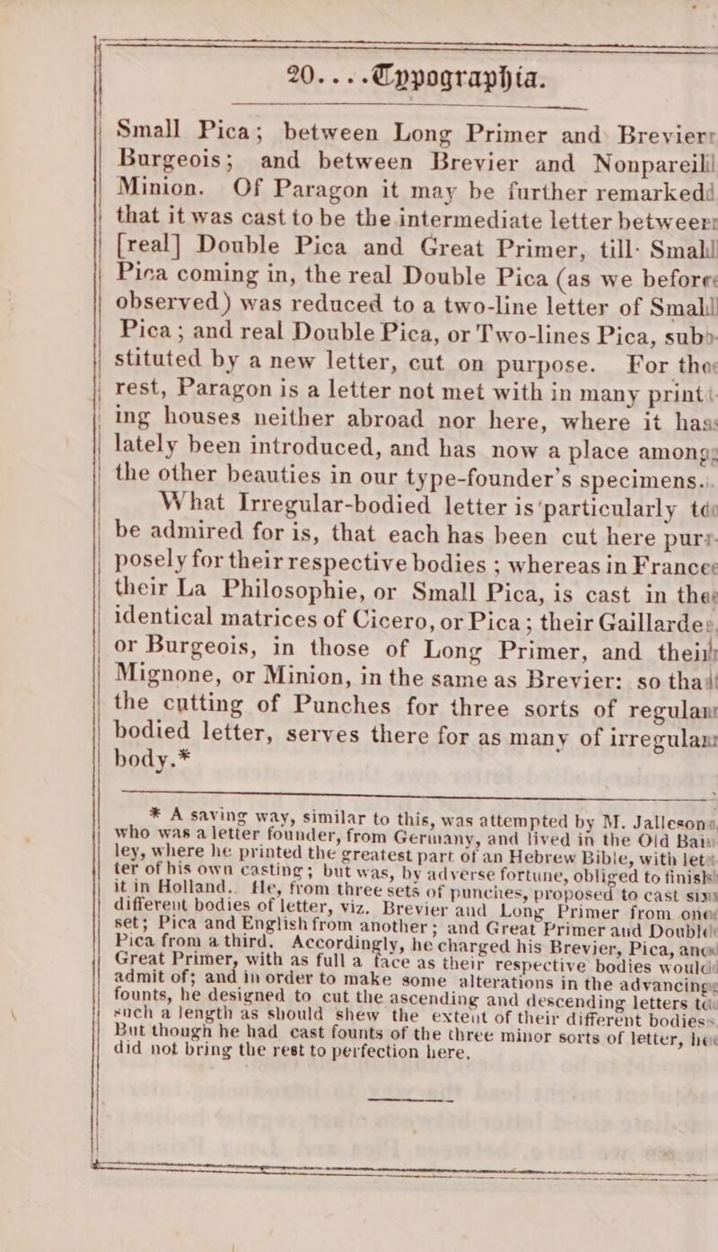 Small Pica; between Long Primer and: Breyierr Burgeois; and between Brevier and Nonpareill Minion. Of Paragon it may be further remarkedd that it was cast to be the intermediate letter betweert [real] Double Pica and Great Primer, till: Smal Pica coming in, the real Double Pica (as we before: observed) was reduced to a two-line letter of Small Pica; and real Double Pica, or Two-lines Pica, sub&gt; stituted by a new letter, cut on purpose. For tho rest, Paragon is a letter not met with in many printi _ ing houses neither abroad nor here, where it haa: lately been introduced, and has now a place among: the other beauties in our type-founder’s specimens... What Irregular-bodied letter is‘particularly tdo be admired for is, that each has been cut here purr. posely for their respective bodies ; whereas in Francee their La Philosophie, or Small Pica, is cast in thee identical matrices of Cicero, or Pica ; their Gaillardes. or Burgeois, in those of Long Primer, and thei) Mignone, or Minion, in the same as Brevier: so tha! the cutting of Punches for three sorts of regulan bodied letter, serves there for as many of irregulan body.* SRA TE Te eee * A saving way, similar to this, was attempted by M. Jallesons, who was a letter founder, from Germany, and lived in the Old Bai: ley, where he printed the greatest part of an Hebrew Bible, with let» ter of his own casting; but was, by adverse fortune, obliged to finish! it in Holland.. tle, from three sets of punches, proposed to cast sims different bodies of letter, viz. Brevier and Long Primer from one set; Pica and English from another ; and Great Primer aud Doublc: Pica from a third, Accordingly, he charged his Brevier, Pica, ancx Great Primer, with as full a face as their respective bodies woula: admit of; and in order to make some alterations in the advancing founts, he designed to cut the ascending and descending letters tu: such a Jength as should shew the exteut of their different bodies = But though he had cast founts of the three minor sorts of letter, hee did not bring the rest to perfection here,