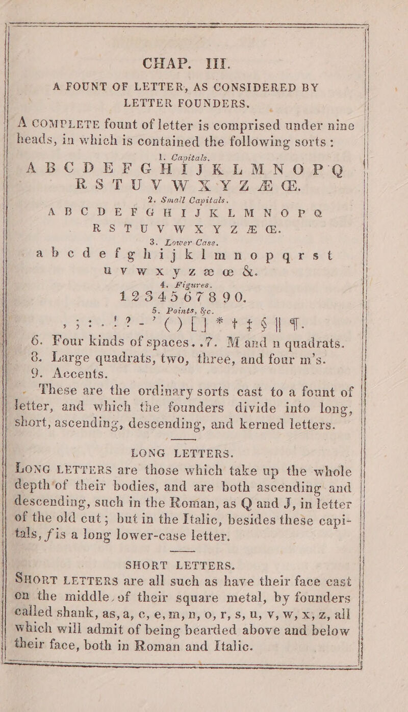 CHAP. If. A FOUNT GF LETTER, AS CONSIDERED BY LETTER FOUNDERS. | A coMPLETE fount of letter is comprised under nine heads, in which is contained the following sorts : 1. Capitals, { i ABCDEFGHIJKLMNOPQ RSTUVWXKYZ AG. 2. Small Capitals. A BC ee f- GH TJ Kok MM NEO Po RS Peuv WwW XY 7 a Gs. 3. Lower Case. abcdefghijkimnopgaqrst | uvwxyzee &amp;. | 4, Figures. 1234567890. , 5. Points, Se. ; De Aaa tocol wip a fel aden he Salle 6. Four kinds of spaces..7. M and n quadrats. 8. Large quadrats, two, three, and four m’s. 9. Accents. These are the ordinary sorts cast to a fount of ) letter, and which the founders divide into long, | short, ascending, descending, and kerned letters. LONG LETTERS. LONG LETTERS are those which take up the whole depth‘of their bodies, and are both ascending and | descending, such in the Roman, as Q and J, in letter of the old cut; but in the Italic, besides these capi- || tals, fis a long lower-case letter. ———— } SHORT LETTERS. SHORT LETTERS are all such as have their face cast on the middle. of their square metal, by founders | called shank, as,a, c, e,m, n, 0, r, 8, U, V, W, X; Z, all which will admit of being bearded above and below | their face, both in Roman and Italic.