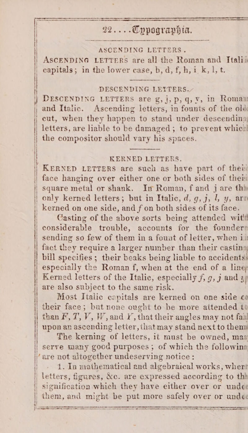 j , : | 22... Eypograpdia. | a ed Ie ehinne See ASCENDING LETTERS. | ASCENDING LETTERS are all the Roman and Italii | capitals; in the lower case, b, d, f,h, i,k, 1, t. DESCENDING LETTERS are g,j, p,q, ¥, in Roman and Italic. Ascending letters, in founts of the old cut, when they happen to stand under descending: letters, are liable to be damaged; to prevent which! | DESCENDING LETTERS. | the compositor should vary his spaces. { KERNED LETTERS. KERNED LETTERS are such as have part of ther face hanging over either one or both sides of thei square metal or shank. In Roman, f and j are thi only kerned letters; but in Italic, d, g, 7, l, y, arn _ kerned on one side, and f on both sides of its face. | Casting of the above sorts being attended witli | | considerable trouble, accounts for the founderr sending so few of them in a fount of letter, when 11 fact they require a larger number than their castina bill specifies; their beaks being liable to accidents: especially the Roman f, when at the end of a linep Kerned letters of the Italic, especially f, 9, j and 4p are also subject to the same risk. Most Tialic capitals are kerned on one side co their face; but none ought to be more attended ti than F, 7’, V, WW, and I, that their angles may not fail upon av ascending letter, that may stand next to thenm The kerning of letters, it must be owned, maa serve many good purposes ; of which the followina them, and might be put more safely over or undec Fi SE NE, IS SARS TR SD OT ST TS oS SE PST ST ST SE SEIT NSS MEET EY SE
