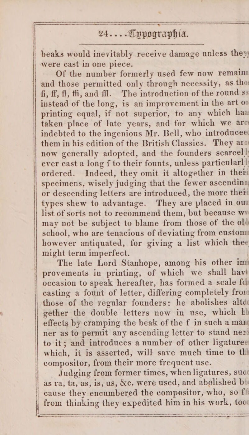 ——$—$_ —__— _ eek — oe—ejvwSjww&gt;Ssa(sS aa—qqoaoawaao—m—m—mwewun—'—i[—' 24....Eppographia. beaks would inevitably receive damage unless the») were cast in one piece. Of the number formerly used few now remaina and those permitted only through necessity, as tha fi, ff, fl, ffi, and fl. The introduction of the round ss instead of the long, is an improvement in the art 00 printing equal, if not superior, to any which haa taken place of late years, and for which we arm indebted to the ingenious Mr. Bell, who introducee: them in his edition of the British Classics. They arm now generally adopted, and the founders scarcel|) ever cast a long f to their founts, unless particular! | ordered. Indeed, they omit it altogether in ther specimens, wisely judging that the fewer ascendina, or descending letters are introduced, the more ther! types shew to advantage. They are placed in ou list of sorts not to recommend them, but because wy may not be subject to blame from those of the ob school, who are tenacious of deviating from custonm howeyer antiquated, for giving a list which thee might term imperfect. The late Lord Stanhope, among his other im provements in printing, of which we shall havi occasion to speak hereafter, has formed a scale fc} casting a fount of letter, differing completely fron those of the regular founders: he abolishes alte gether the double letters now in use, which hh effects by cramping the beak of the f in such a mans ner as to permit any ascending letter to stand ne» to it; and introduces a number of other ligatures which, it is asserted, will save much time to th’ compositor, from their more frequent use. Judging from former times, when ligatures, suac as ra, ta, as, is, us, &amp;c. were used, and abolished bi: cause they encumbered the compositor, who, so fi from thinking they expedited him in his work, toc A A