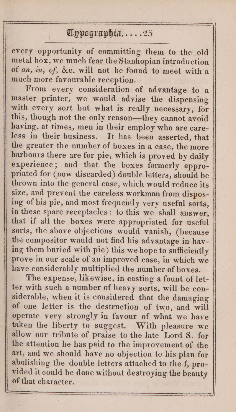 every opportunity of committing them to the old metal box, we much fear the Stanhopian introduction of an, im, of, &c. will not be found to meet with a much more favourable reception. From every consideration of advantage to a master printer, we would advise the dispensing with every sort but what is really necessary, for this, though not the only reason—they cannot avoid having, at times, men in their employ who are care- | less in their business. It has been asserted, that | the greater the number of boxes in a case, the more harbours there are for pie, which is proved by daily experience; and that the boxes formerly appro- priated for (now discarded) double letters, should be . thrown into the general case, which would reduce its size, and prevent the careless workman from dispos- ing of his pie, and most frequently very useful sorts, | in these spare receptacles: to this we shall answer, | that if all the boxes were appropriated for useful | sorts, the above objections would vanish, (because the compositor would not find his advantage in hav- ing them buried with pie) this we hope to sufficiently prove in our scale of an improved case, in which we have considerably multiplied the number of boxes. The expense, likewise, in casting a fount of let- ter with such a number of heavy sorts, will be con- siderable, when it is considered that the damaging of one letter is the destruction of two, and will operate very strongly in favour of what we have taken the liberty to suggest. With pleasure we allow our tribute of praise to the late Lord S. for the attention he has paid to the improvement of the art, and we should have no objection to his plan for abolishing the double letters attached to the f, pro- vided it could be done without destroying the beauty of that character.