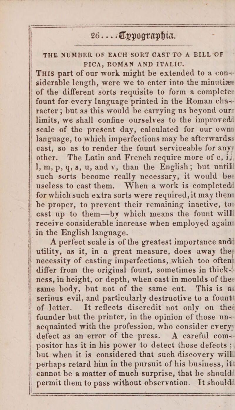 Tuis part of our work might be extended to a con-- siderable length, were we to enter into the minutize of the different sorts requisite to form a completee fount for every language printed in the Roman cha-- racter ; but as this would be carrying us beyond ourr limits, we shall confine ourselves to the improvedd scale of the present day, calculated for our ownn language, to which imperfections may be afterwardss cast, so as to render the fount serviceable for anyy other. The Latin and French require more of ¢, i, I,m, p,q, s, u, andy, than the English; but untilil such surts become really necessary, it would bee useless to cast them. When a work is completedé for which such extra sorts were required, it may thenn | be proper, to prevent their remaining inactive, too cast up to them—by which means the fount willl receive considerable increase when employed againn in the English language. A perfect scale is of the greatest importance andé utility, as it, in a great measure, does away ther necessity of casting imperfections, which too oftenn differ from the original fount, sometimes in thick-' ness, in height, or depth, when cast in moulds of thee same body, but not of the same cut. This is aa serious evil, and particularly destructive to a fount of letter. It reflects discredit not only on theé founder but the printer, in the opinion of those un-- acquainted with the profession, who consider everyy defect as an error of the press. A careful com-- positor has it in his power to detect those defects 5} but when it is considered that such discovery willl perhaps retard him in the pursuit of his business, itt | cannot be a matter of much surprise, that he should | permit them to pass without observation. It should 26... - Cppographia. THE NUMBER OF EACH SORT CAST TO A BILL OF