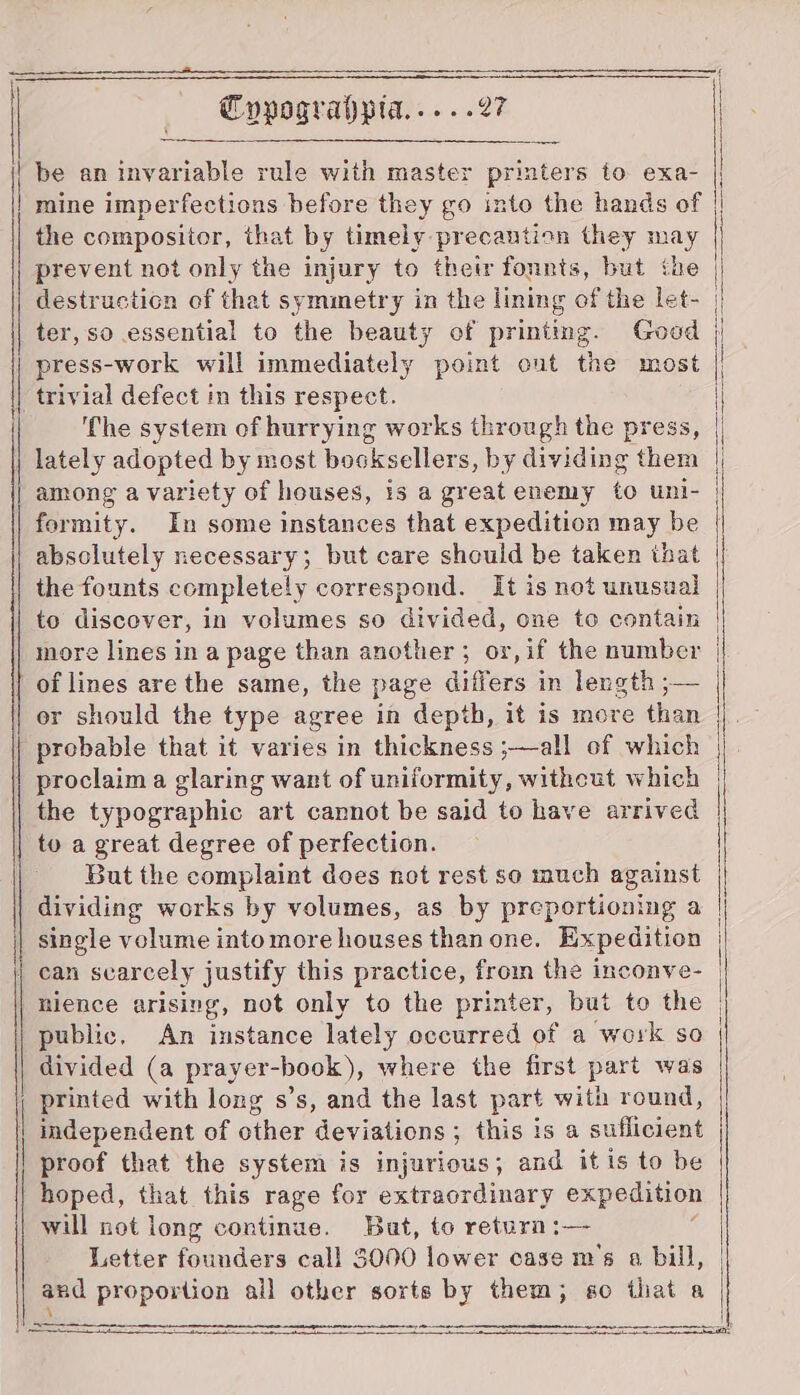 be an invariable rule with master printers to exa- |; mine imperfections before they go into the hands of | the compositor, that by timely precaution they may prevent not only the injury to their fonnts, but the destruction of that symmetry in the lining of the let- | ter, so essential to the beauty of printing. Good | press-work will immediately point out the most trivial defect im this respect. ‘The system of hurrying works through the press, | lately adopted by most bosksellers, by dividing them |, among a variety of houses, is a great enemy to unl- | formity. In some instances that expedition may be | absolutely necessary; but care should be taken that the founts completely correspond. It is not unusual | to discover, in volumes so divided, one to contain more lines in a page than another; or,if the number of lines are the same, the page differs in length ;— or should the type agree in depth, it is more than probable that it varies in thickness ;—all of which proclaim a glaring want of uniformity, witheut which the typographic art cannot be said to have arrived | to a great degree of perfection. But the complaint does not rest se much against dividing works by volumes, as by preportioning a single volume into more houses than one. Expedition can scarcely justify this practice, from the inconve- | mience arising, not only to the printer, but to the public. An instance lately occurred of a work so divided (a prayer-book), where the first part was | printed with long s’s, and the last part with round, independent of other deviations ; this is a suflicient proof that the system is injurious; and it is to be hoped, that this rage for extraordinary expedition will not long continue. But, to return :— Letter founders call $000 lower case m’s a bill, and proportion all other sorts by them; so that a Se ‘2 PSB EE IE IE DS PIE TT SLE YS I TE LC NEI EEE! SO TET ITS TEE ITI * ee —— ~ er