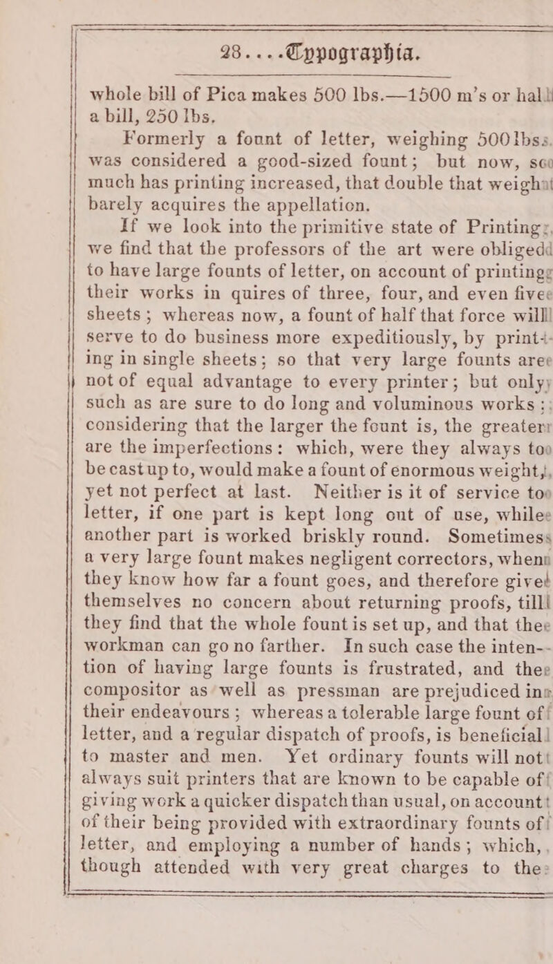 ae a pe ee eee | ae .Typographia. whole bill of Pica makes 500 lbs.—1500 m’s or hal a bill, 250 Ibs, Formerly a fount of letter, weighing 500 Ibss. was considered a good-sized fount; but now, sco much has printing increased, that double that weighai barely acquires the appellation. If we look into the primitive state of Printingy, we find that the professors of the art were obliged to have large founts of letter, on account of printingg their works in quires of three, four, and even fivee sheets ; whereas now, a fount of half that force willl serve to do business more expeditiously, by print:- ing in single sheets; so that very large founts aree not of equal advantage to every printer; but only; such as are sure to do Jong and voluminous works ;; considering that the larger the fount is, the greater are the imperfections: which, were they always too becastup to, would make a fount of enormous weight,, yet not perfect at last. Neither is it of service too letter, if one part is kept long ont of use, whilee another part is worked briskly round. Sometimess a very large fount makes negligent correctors, when they know how far a fount goes, and therefore gived themselves no concern about returning proofs, till! they find that the whole fount is set up, and that thee workman can gono farther. In such case the inten-- tion of having large founts is frustrated, and thee compositor as well as pressman are prejudiced ine their endeavours ; whereas a tolerable large fount of | letter, and a regular dispatch of proofs, is beneficial | to master and men. Yet ordinary founts will nott always suit printers that are known to be capable of giving work a quicker dispatch than usual, on accountt of their being provided with extraordinary founts of! letter, and employing a number of hands; which, , though attended with very great charges to the»