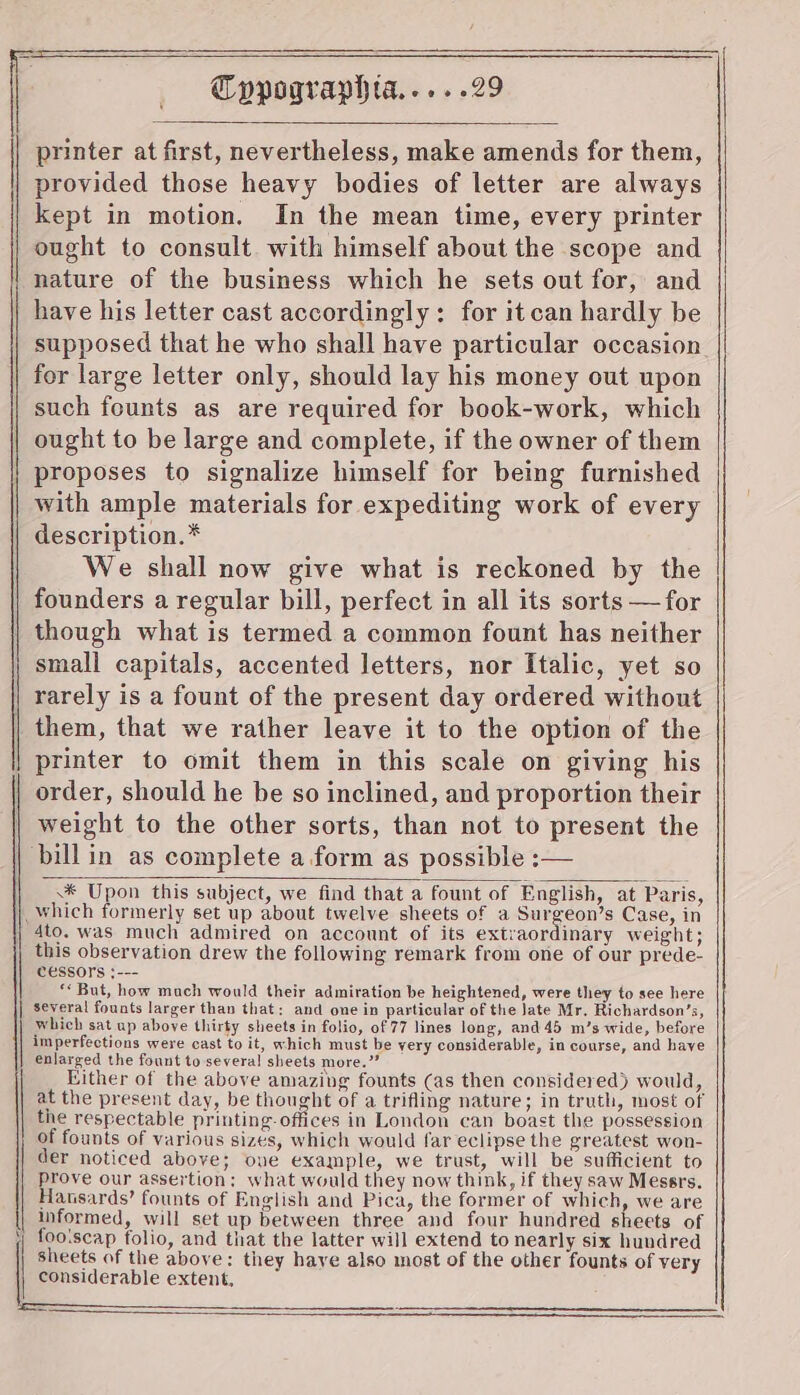 | printer at first, nevertheless, make amends for them, provided those heavy bodies of letter are always kept in motion. In the mean time, every printer ought to consult. with himself about the scope and nature of the business which he sets out for, and have his letter cast accordingly: for it can hardly be supposed that he who shall have particular occasion for large letter only, should lay his money out upon such founts as are required for book-work, which ought to be large and complete, if the owner of them | proposes to signalize himself for being furnished with ample materials for expediting work of every description.* We shall now give what is reckoned by the founders a regular bill, perfect in all its sorts —for though what is termed a common fount has neither small capitals, accented letters, nor Italic, yet so rarely is a fount of the present day ordered without them, that we rather leave it to the option of the printer to omit them in this scale on giving his order, should he be so inclined, and proportion their weight to the other sorts, than not to present the | billin as complete a form as possible :— \* Upon this subject, we find that a fount of English, at Paris, ) which formerly set up about twelve sheets of a Surgeon’s Case, in | 4to. was much admired on account of its extraordinary weight; this observation drew the following remark from one of our prede- Cessors }--- ‘But, how mach would their admiration be heightened, were they to see here several founts larger than that: and one in particular of the Jate Mr. Richardson’s, which sat up above thirty sheets in folio, of 77 lines long, and 45 m’s wide, before imperfections were cast to it, which must be very considerable, in course, and have enlarged the fount to several sheets more.” Wither of the above amazing founts (as then considered) would, at the present day, be thought of a trifling nature; in truth, most of the respectable printing. offices in London can boast the possession of founts of various sizes, which would far eclipse the greatest won- der noticed above; one example, we trust, will be sufficient to prove our assertion; what would they now think, if they saw Messrs. Hansards’ founts of English and Pica, the former of which, we are informed, will set up between three and four hundred sheets of fooiscap folio, and that the latter will extend to nearly six hundred sheets of the above: they haye also most of the other founts of very considerable extent, TT