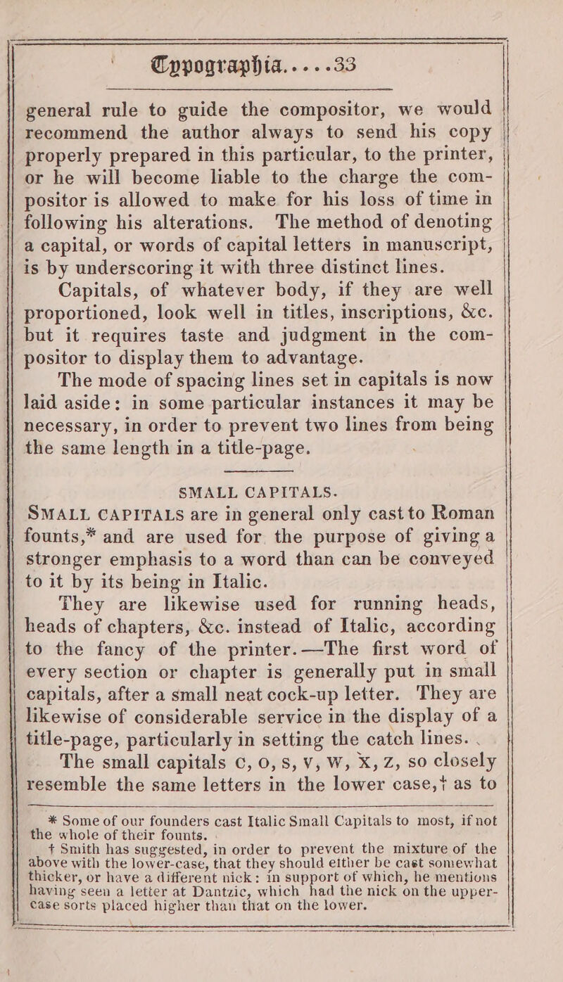 general rule to guide the compositor, we would recommend the author always to send his copy or he will become liable to the charge the com- positor is allowed to make for his loss of time in | following his alterations. The method of denoting a capital, or words of capital letters in manuscript, is by underscoring it with three distinct lines. Capitals, of whatever body, if they are well proportioned, look well in titles, inscriptions, &amp;c. but it requires taste and judgment in the com- positor to display them to advantage. The mode of spacing lines set in capitals is now laid aside: in some particular instances it may be necessary, in order to prevent two lines from being the same length in a title-page. SMALL CAPITALS. SMALL CAPITALS are in general only cast to Roman )} founts,* and are used for, the purpose of giving a stronger emphasis to a word than can be conveyed to it by its being in Italic. They are likewise used for running heads, | heads of chapters, &amp;c. instead of Italic, according to the fancy of the printer.—The first word of every section or chapter is generally put in small capitals, after a small neat cock-up letter. They are | likewise of considerable service in the display of a title-page, particularly in setting the catch lines. . The small capitals c, 0,8, ¥, W, X, Z, so closely | resemble the same letters in the lower case, as to * Some of our founders cast Italic Small Capitals to most, if not the whole of their founts. + Smith has suggested, in order to prevent the mixture of the above with the lower-case, that they should either be cast somewhat thicker, or have a different nick: in support of which, he mentions having seen a letter at Dantzic, which had the nick on the upper- case sorts placed higher than that on the lower.