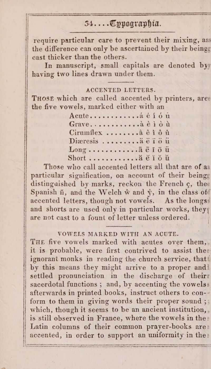 require particular care to prevent their mixing, aas || the difference can only be ascertained by their beingg cast thicker than the others. In manuscript, small capitals are denoted byy having two lines drawn under them. ACCENTED LETTERS. THOSE which are called accented by printers, aree the five vowels, marked either with an AGILE sAIeS:S seine eee OE Graveceeiodkaawe eek Ciramflex: i 8s GR ee8 Diveresis «. Ls aaa Longs «.s. ich ete ae Short :iishth eee wetage Those who call accented letters all that are of aa particular signification, on account of their beingg distinguished by marks, reckon the French ¢, thee Spanish fi, and the Welch W and ¥, in the class off accented letters, though not vowels. As the longss and shorts are used only in particular works, theyy are not cast to a fount of letter unless ordered. ~ &gt; - _ mc toe Oc O1 0: O&amp; © =e ef: VOWELS MARKED WITH AN ACUTE. THE five vowels marked with acutes over them,, it is probable, were first contrived to assist thee ignorant monks in reading the church service, that by this means they might arrive to a proper andi settled pronunciation in the discharge of theirr sacerdotal functions ; and, by accenting the vowels: afterwards in printed books, instruct others to con-- form to them in giving words their proper sound ;; which, though it seems to be an ancient institution, , is still observed in France, where the vowels in the: Latin columns of their common prayer-books are: accented, in order to support an uniformity in the»