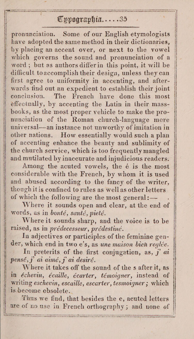 pronunciation. Some of our English etymologists have adopted the same method in their dictionaries, by placing an accent over, or next to the vowel which governs the sound and pronunciation of a word ; but as authors differin this point, it will be Eificnlt toaccomplish their design, unless they can first agree to uniformity in accenting, and after- wards find out an expedient to establish their joint conciusion. The French have done this most effectually, by accenting the Latin in their mass- books, as the most proper vehicle to make the pro- nunciation of the Roman church-language more univ ersal—an instance not unworthy of imitation in other nations. How essentially would such a plan of accenting enhance the beauty and sublimity of the church service, which is too frequently mangled and mutilated by inaccurate and injudicious readers. Among the acuted vowels, the é is the most considerable with the French, by whom it is used and abused according to the fancy of the writer, though itis confined to rules as wellas other letters Where it sounds open and clear, at the end of words, as in bonté, santé, pieté. Where it sounds sharp, and the voice is to be raised, as in prédecesseur, prédestiné. Tn adjectives or participles of the feminine gen- der, which end in two e’s, as ‘une maison bien rec glee. In preterits of the first conjugation, as, j’ at pensé,j ai aimé, jf ai desire. Where it takes off the sound of the s after it, as in échevin, écaille, écarter, témoigner, instead of writing eschevin, escaille, escarter, tesmoigner ; which is become obsolete. Thus we find, that besides the e, acuted letters are of no use in French orthography ; and none of