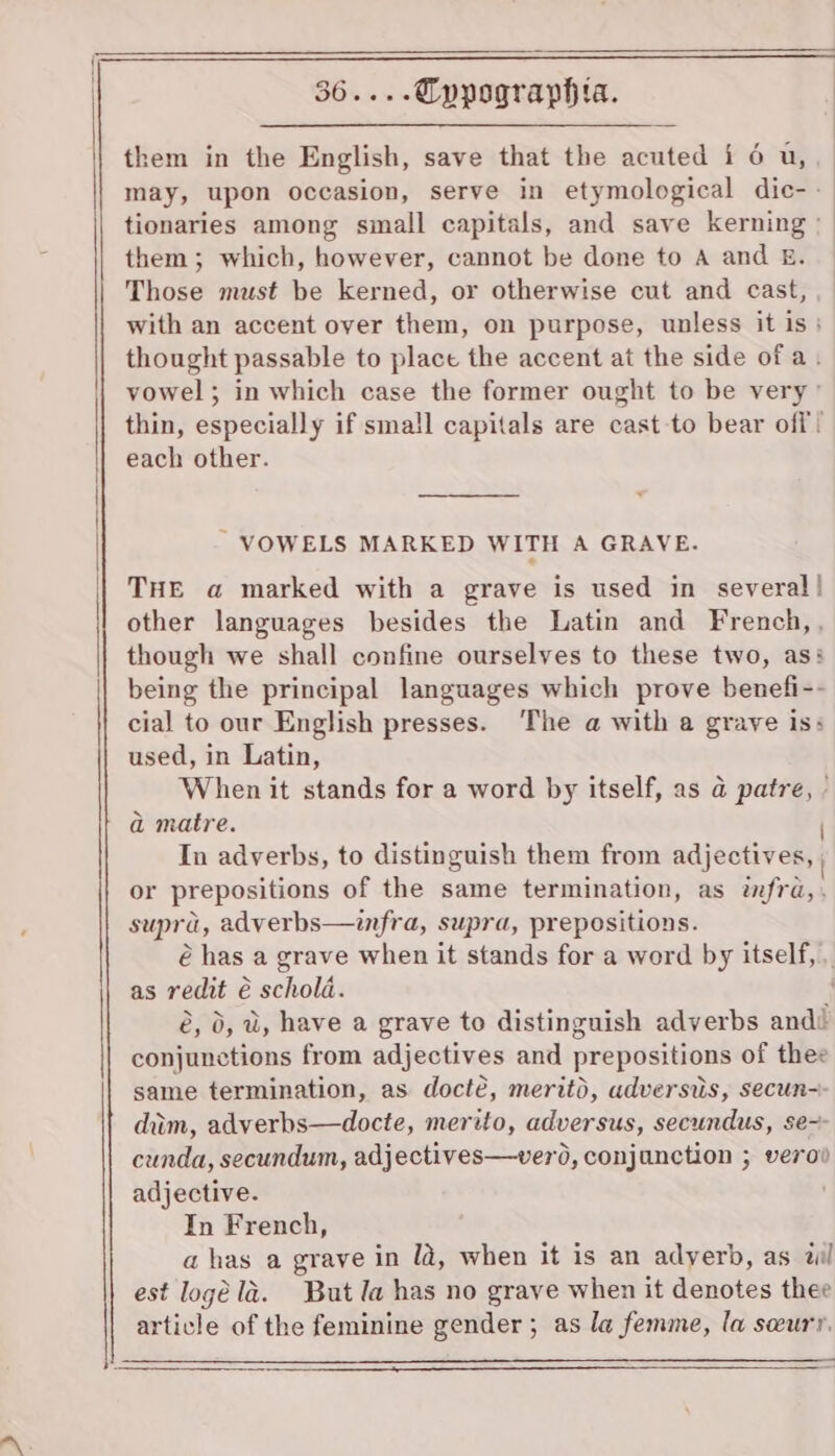 may, upon occasion, serve in etymological dic- - tionaries among small capitals, and save kerning » them; which, however, cannot be done to A and E£. Those must be kerned, or otherwise cut and cast, with an accent over them, on purpose, unless it is} thought passable to place the accent at the side of a. vowel; in which case the former ought to be very’ thin, especially if sma!l capitals are cast to bear off! each other. VOWELS MARKED WITH A GRAVE. THE a marked with a grave is used in several! other languages besides the Latin and French,, though we shall confine ourselves to these two, as: being the principal languages which prove benefi-- cial to our English presses. ‘The a with a grave iss used, in Latin, When it stands for a word by itself, as @ patre, a matre. In adverbs, to distinguish them from adjectives, or prepositions of the same termination, as w/ra, supra, adverbs—infra, supra, prepositions. as redit é€ schold. é, 0, a, have a grave to distinguish adverbs andi conjunctions from adjectives and prepositions of thee same termination, as docté, meritd, adversis, secun-- dim, adverbs—docte, merito, adversus, secundus, se-- cunda, secundum, adjectives—verd, conjunction ; verod adjective. In French, a has a grave in la, when it is an adyerb, as wil est logé la. But la has no grave when it denotes thee article of the feminine gender ; as la femme, la sceurr.