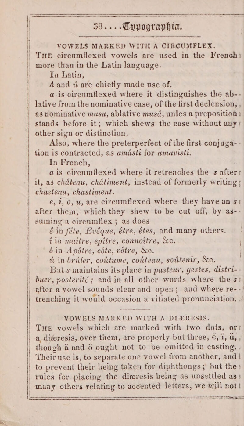 VOWELS MARKED WITH A CIRCUMFLEX. THE circumflexed vowels are used in the French more than in the Latin language. in Latin, 4 and % are chiefly made use of. a is circumflexed where it distinguishes the ab-- lative from the nominative case, of the first declension, , as nominative musa, ablative musd, unles a preposition stands before it; which shews the case without anyy other sign or distinction. Also, where the preterperfect of the first conjuga- - tion is contracted, as amdsti for amavisti. In French, ais circumflexed where it retrenches the s afterr it, as chdteau, chdtiment, instead of formerly writing; chasteau, chastiment. e, 2, 0, u, are circumflexed where they have an ss after them, which they shew to be cut off, by as-- suming a circumflex ; as does é in féte, Hvéque, étre, étes, and many others. 2 in maitre, epttre, connoitre, &amp;c. 6 in Apétre, cote, votre, &amp;c. win briler, covtume, couteau, sowtenir, &amp;c. Bat s maintains its place in pasteur, gestes, distri-- buer, posterité ; and in all other words where the ss after a vowel sounds clear and open; and where re- -' trenching it would occasion a vitiated pronunciation. . VOWELS MARKED WITH A DIZERESIS. Tre vowels which are marked with two dots, orr a, diteresis, over them, are properly but three, €, 1, u,, though @ and 6 ought not to be omitted in casting. . Their use is, to separate one vowel from another, and | to prevent their being taken for diphthongs; but the» rules for placing the diawresis being as unsettled as; many others relating to accented letters, we will not! See