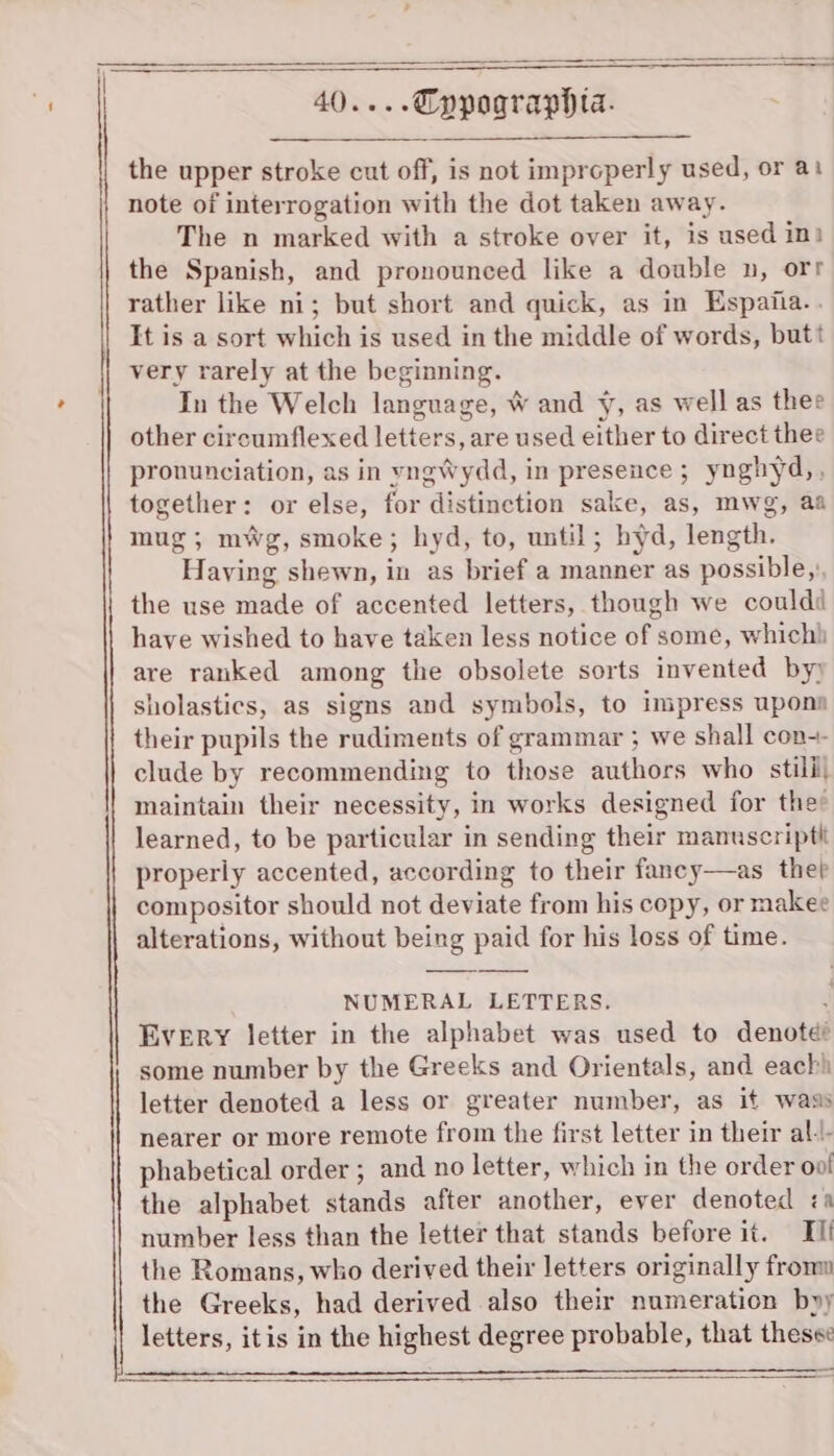 the upper stroke cut off, is not improperly used, or at note of interrogation with the dot taken away. The n marked with a stroke over it, is used int the Spanish, and pronounced like a double n, orr rather like ni; but short and quick, as in Espaiia.. It is a sort which is used in the middle of words, butt very rarely at the beginning. In the Welch language, W and y, as well as thee other circumflexed letters, are used either to direct thee pronunciation, as in vyngWydd, in presence ; ynghyd,, together: or else, for distinction sake, as, mwg, aa mug; mwg, smoke; hyd, to, until; hyd, length. Having shewn, in as brief a manner as possible,’ the use made of accented letters, though we couldi have wished to have taken less notice of some, which) are ranked among the obsolete sorts invented by) sholastics, as signs and symbols, to impress upons their pupils the rudiments of grammar ; we shall con-- clude by recommending to those authors who stilil, maintain their necessity, in works designed for the’ learned, to be particular in sending their manuscript properly accented, according to their fancy—as thep compositor should not deviate from his copy, or makee alterations, without being paid for his loss of time. NUMERAL LETTERS. Every letter in the alphabet was used to denote? some number by the Greeks and Orientals, and each) letter denoted a less or greater number, as it wass nearer or more remote from the first letter in their al-l- phabetical order ; and no letter, which in the order oo! the alphabet stands after another, ever denoted &lt;a number less than the letter that stands before it. Ili the Romans, who derived their letters originally fromm the Greeks, had derived also their numeration byy letters, itis in the highest degree probable, that these: