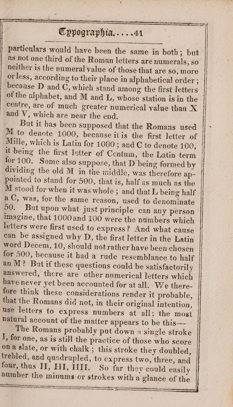 eS ar particulars would have been the same in both; but as not one third of the Roman letters are numerals, so neither is the numeral value of those that are so, more or less, according to their place in alphabetical order ; because D and C, which stand among the first letters of the alphabet, and M and L, whose station is in the centre, are of much greater numerical value than X and V, which are near the end. But it has been supposed that the Romans used M to denote 1000, because itis the first letter of Mille, which is Latin for 1000 ; and C to denote 100, it being the first letter of Centum, the Latin term for i100. Some also suppose, that D being formed by dividing the old M in the middle, was therefore ap- pointed to stand for 500, that is, half as much as the a C, was, for the same reason, used to denominate 50. But upon what just principle can any person imagine, that 1000 and 100 were the numbers which can be assigned why D, the first letter in the Latin word Decem, 10, should not rather have been chosen for 500, because it had a rade resemblance to half an M? But if these questions could be satisfactorily answered, there are other numerical letters which have never yet been accounted for at all. We there- fore think these considerations render it probable, that the Romans did not, in their original intention, use letters to express numbers at all; the most natural account of the matter appears to be this— The Romans probably put down a single stroke I, for one, as is still the practice of those who score ona slate, or with chalk; this stroke they doubled, trebled, and quadrupled, to express two, three, and four, thus IT, Qi, IIL. So far they could easily ss —