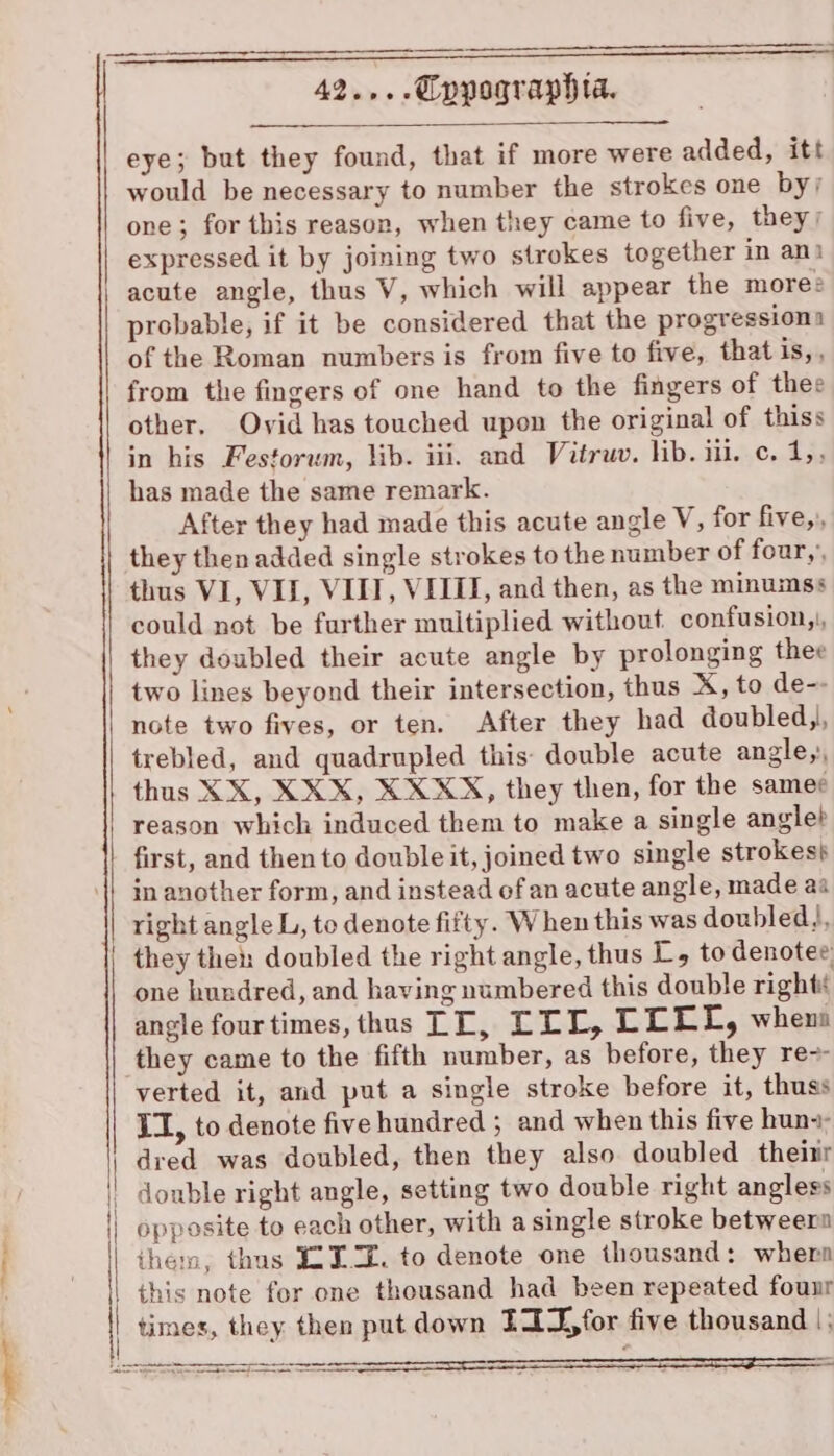 | | { { i | | \ 42... Qppographta. eye; but they found, that if more were added, itt would be necessary to number the strokes one by; one; for this reason, when they came to five, they; expressed it by joining two strokes together in ani acute angle, thus V, which will appear the mores probable, if it be considered that the progression of the Roman numbers is from five to five, that is,, from the fingers of one hand to the fingers of thee other, Ovid has touched upon the original of thiss in his Festorum, lib. iii. and Vitruv. lib. iil. c. 1,, has made the same remark. After they had made this acute angle V, for five,, they then added single strokes to the number of four,’ thus VI, VII, VIII, VIII, and then, as the minumss could not be further multiplied without confusion,|, they doubled their acute angle by prolonging thee two lines beyond their intersection, thus X, to de-- note two fives, or ten. After they had doubled,, trebled, and quadrupled this: double acute angle, thus XX, XXX, X XXX, they then, for the samer reason which induced them to make a single angle? first, and then to double it, joined two single strokes} in another form, and instead of an acute angle, made aa right angle L, to denote fifty. When this was doubled), they then doubled the right angle, thus L, to denotee one hundred, and having numbered this double rights angle four times, thus TT, ELL, LGEES, when they came to the fifth number, as before, they re~ verted it, and put a single stroke before it, thuss II, to denote five hundred ; and when this five huna- dred was doubled, then they also doubled theitr double right angle, setting two double right anglegs opposite to each other, with a single stroke betweer ihem, thus ITZ. to denote one thousand: whera this note fer one thousand had been repeated founr