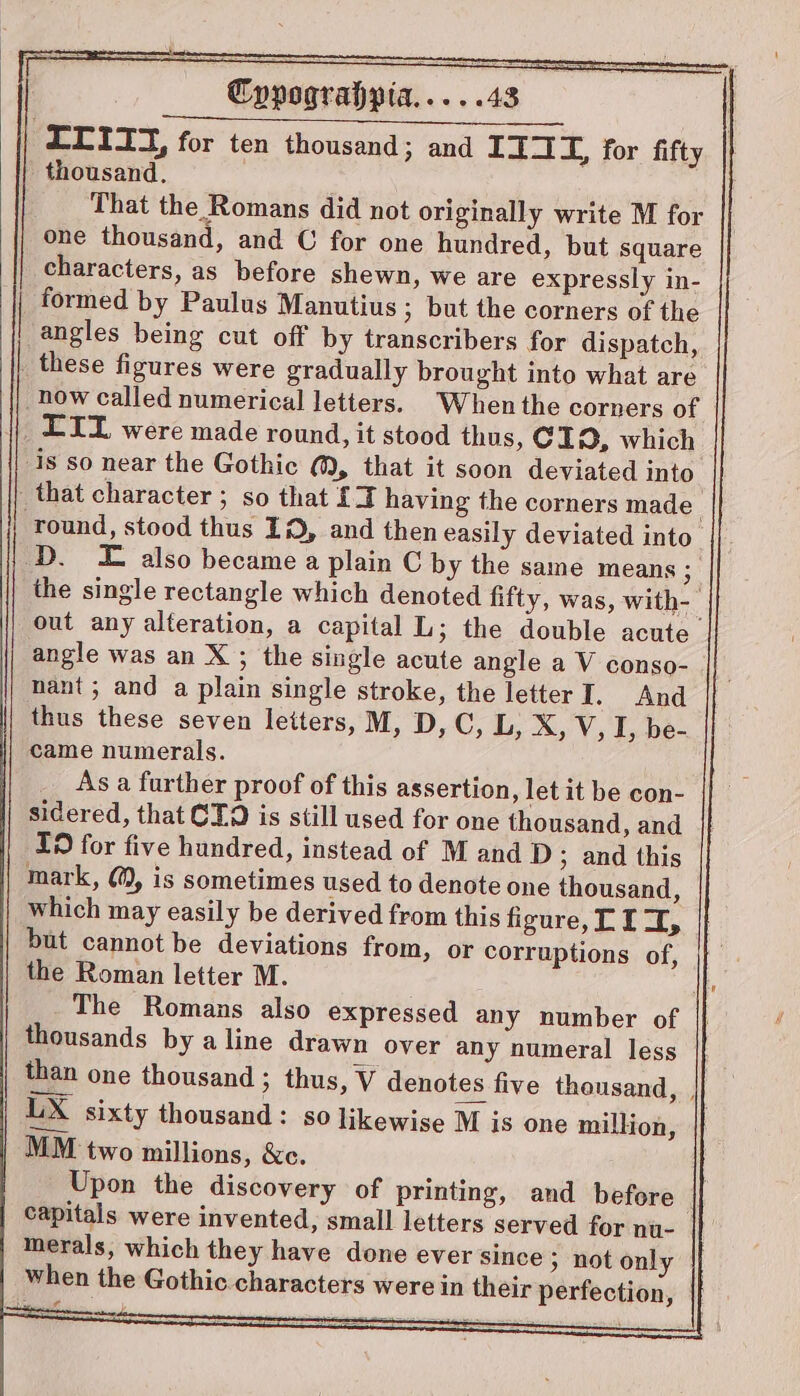 Cppograhpia.....43 : LLITT, for ten thousand; and IIAT, for fifty thousand. That the Romans did not originally write M for one thousand, and C for one hundred, but square characters, as before shewn, we are expressly in- formed by Paulus Manutius ; but the corners of the angles being cut off by transcribers for dispatch, _ these figures were gradually brought into what are now called numerical letters. When the corners of LIL were made round, it stood thus, CI, which is so near the Gothic @, that it soon deviated into _that character; so that £2 having the corners made round, stood thus ID, and then easily deviated into’ D. £ also became a plain C by the same means ; the single rectangle which denoted fifty, was, with- out any alteration, a capital L; the double acute angle was an X ; the single acute angle a V conso- nant; and a plain single stroke, the letter I. And thus these seven letters, M, D, C, L, X, V, I, be- came numerals. As a further proof of this assertion, let it be con- sidered, that CT. is still used for one thousand, and Id for five hundred, instead of M and D ; and this mark, @®, is sometimes used to denote one thousand, | which may easily be derived from this figure, CII, but cannot be deviations from, or corruptions of, the Roman letter M. | The Romans also expressed any number of thousands by aline drawn over any numeral less | than one thousand ; thus, V denotes five thousand, , UX sixty thousand: so likewise M is one million, | MM two millions, &amp;c. Upon the discovery of printing, and before capitals were invented, small letters served for nu- merals, which they have done ever since &gt; not only when the Gothic.characters were in their perfection,