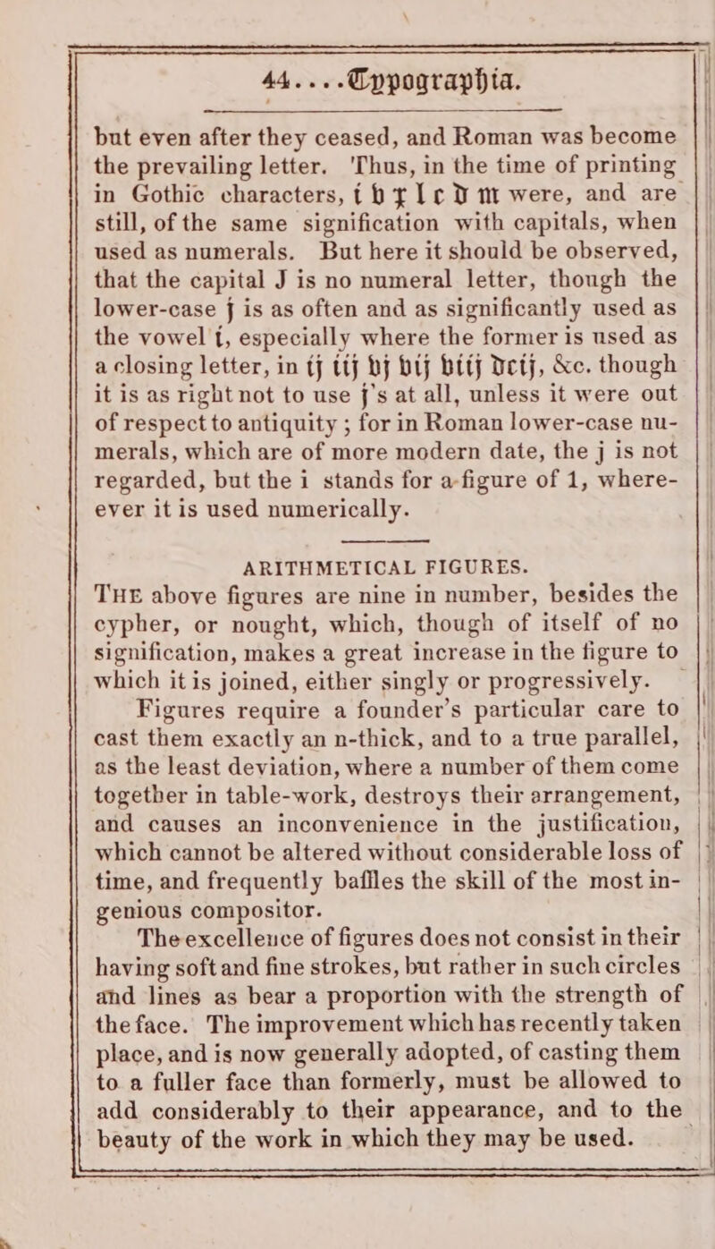 but even after they ceased, and Roman was become the prevailing letter. ‘Thus, in the time of printing still, of the same signification with capitals, when used as numerals. But here it should be observed, that the capital J is no numeral letter, though the lower-case j is as often and as significantly used as the vowel {, especially where the former is used as a closing letter, in tj ttj bj bij btty Detj, &amp;c. though it is as right not to use j’s at all, unless it were out of respect to antiquity ; for in Roman lower-case nu- merals, which are of more modern date, the j is not regarded, but the i stands for a-figure of 1, where- ever it is used numerically. ARITHMETICAL FIGURES. THE above figures are nine in number, besides the cypher, or nought, which, though of itself of no which it is joined, either singly or progressively. Figures require a founder’s particular care to cast them exactly an n-thick, and to a true parallel, as the least deviation, where a number of them come togetber in table-work, destroys their arrangement, and causes an inconvenience in the justification, which cannot be altered without considerable loss of time, and frequently baffles the skill of the most in- genious compositor. The excellence of figures does not consist in their having soft and fine strokes, but rather in such circles place, and is now generally adopted, of casting them to. a fuller face than formerly, must be allowed to beauty of the work in which they may be used.