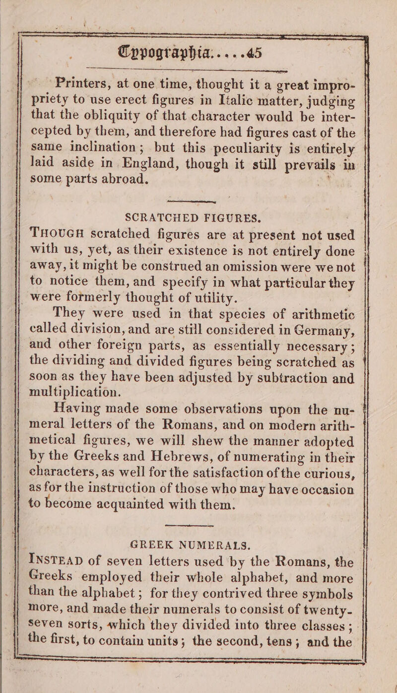 oe a Cypographta:.....45 Printers, at one time, thought it a great impro- | priety to use erect figures in Italic matter, judging | that the obliquity of that character would be inter- cepted by them, and therefore had figures cast of the same inclination; but this peculiarity is entirely | laid aside in England, though it still prevails in some parts abroad. te THOUGH scratched figures are at present not used with us, yet, as their existence is not entirely done away, it might be construed an omission were we not to notice them, and specify in what particular they _were formerly thought of utility. They were used in that species of arithmetic called division, and are still considered in Germany, aud other foreign parts, as essentially necessary ; || the dividing and divided figures being scratched as soon as they have been adjusted by subtraction and multiplication. Having made some observations upon the nu- § meral letters of the Romans, and on modern arith- metical figures, we will shew the manner adopted by the Greeks and Hebrews, of numerating in their characters, as well for the satisfaction of the curious, as for the instruction of those who may have occasion to become acquainted with them. GREEK NUMERALS. INSTEAD of seven letters used by the Romans, the Greeks employed their whole alphabet, and more than the alphabet ; for they contrived three symbols more, and made their numerals to consist of twenty- seven sorts, which they divided into three classes ; - the first, to contain units; the second, tens; and the SS SCRATCHED FIGURES.