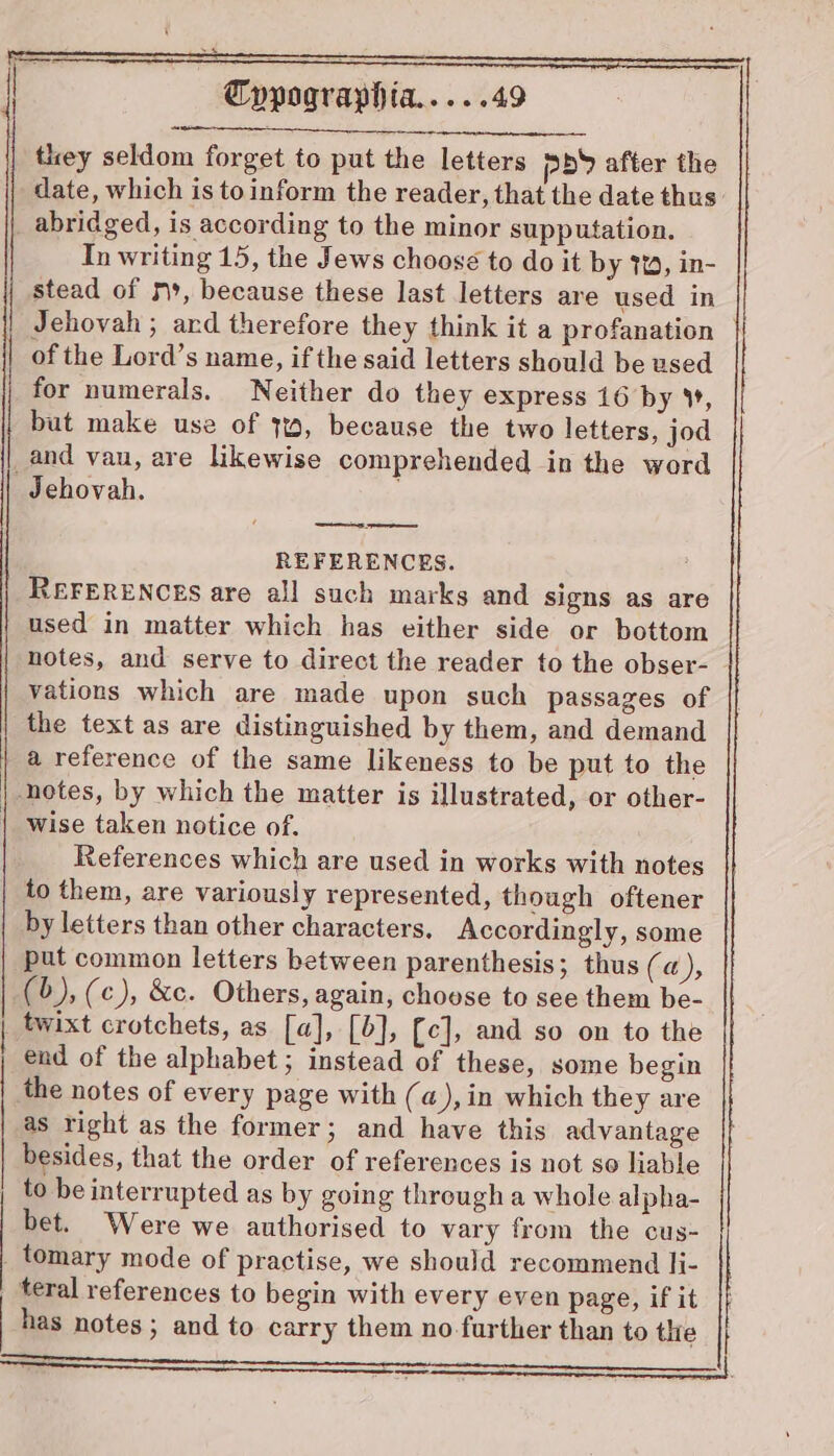 they seldom forget to put the letters pb after the date, which is to inform the reader, that the date thus: abridged, is according to the minor supputation. In writing 15, the Jews choose to do it by 7%, in- stead of m», because these last letters are used in Jehovah ; ard therefore they think it a profanation of the Lord’s name, if the said letters should be used for numerals. Neither do they express 16 by ¥, but make use of 3%, because the two letters, jod _and vau, are likewise comprehended in the word Jehovah. ; REFERENCES. : REFERENCES are all such marks and signs as are used in matter which has either side or bottom notes, and serve to direct the reader to the obser- vations which are made upon such passages of the text as are distinguished by them, and demand | a reference of the same likeness to be put to the notes, by which the matter is illustrated, or other- wise taken notice of. References which are used in works with notes to them, are variously represented, though oftener by letters than other characters, Accordingly, some put common letters between parenthesis; thus (a), (b), (c), &amp;c. Others, again, choose to see them be- | twixt crotchets, as [a], [0], {c], and so on to the end of the alphabet; instead of these, some begin the notes of every page with (a), in which they are as right as the former; and have this advantage besides, that the order of references is not so liable to be interrupted as by going through a whole alpha- bet. Were we authorised to vary from the cus- tomary mode of practise, we should recommend li- | teral references to begin with every even page, if it has notes; and to carry them no further than to the