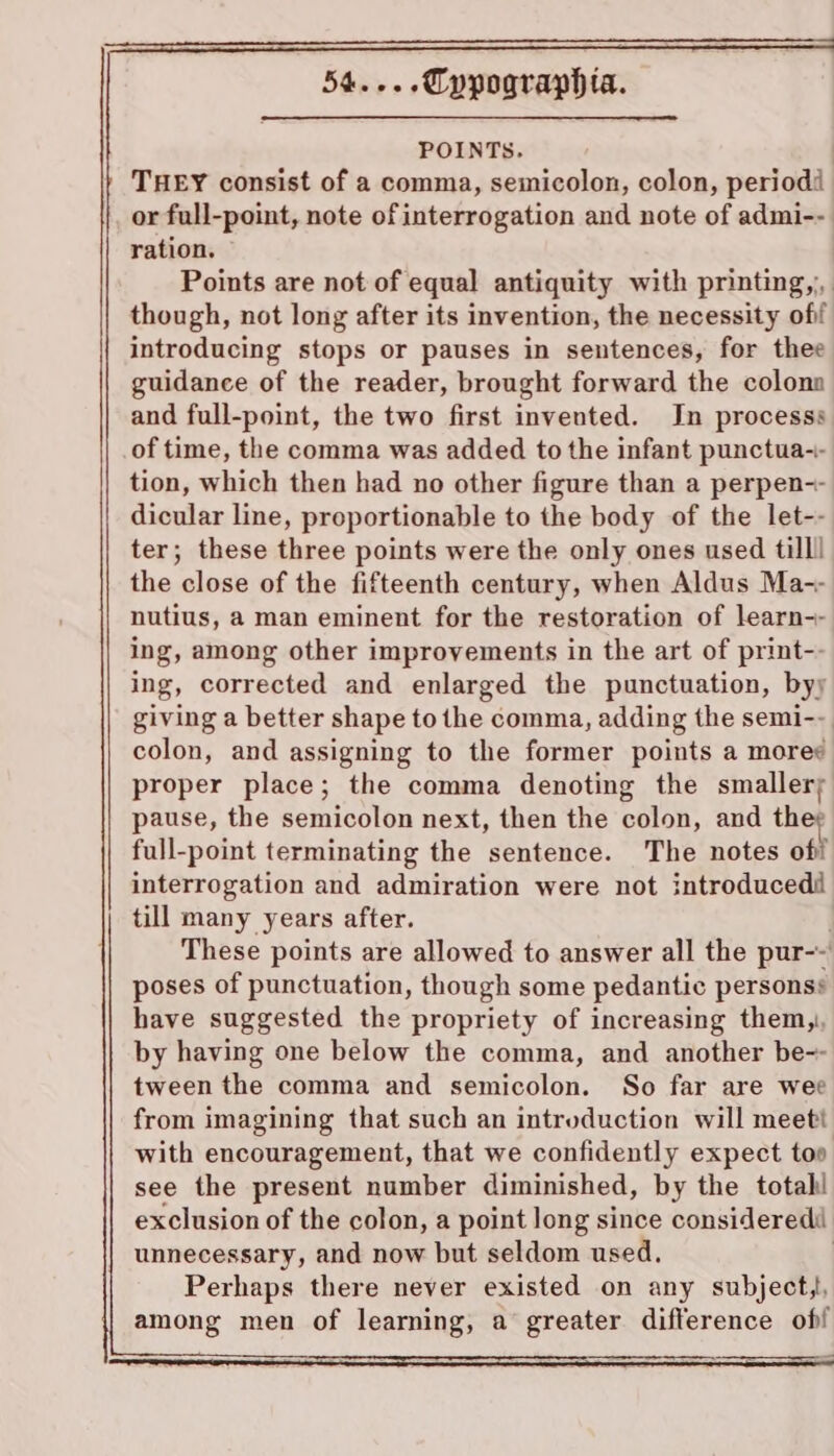 POINTS. | THEY consist of a comma, semicolon, colon, period or full-point, note ofinterrogation and note of admi-- ration. Points are not of equal antiquity with printing, though, not long after its invention, the necessity ofif introducing stops or pauses in sentences, for thee guidance of the reader, brought forward the colona and full-point, the two first invented. In processs of time, the comma was added to the infant punctua-- tion, which then had no other figure than a perpen-- dicular line, proportionable to the body of the let-- ter; these three points were the only ones used till! the close of the fifteenth century, when Aldus Ma-- nutius, a man eminent for the restoration of learn-- ing, among other improvements in the art of print-- ing, corrected and enlarged the punctuation, byy giving a better shape to the comma, adding the semi-- colon, and assigning to the former points a more¢ proper place; the comma denoting the smaller; pause, the semicolon next, then the colon, and th full-point terminating the sentence. The notes off interrogation and admiration were not introducedi till many years after. . These points are allowed to answer all the pur-~' poses of punctuation, though some pedantic personss have suggested the propriety of increasing them, by having one below the comma, and another be-- tween the comma and semicolon. So far are wee from imagining that such an introduction will meeti with encouragement, that we confidently expect too see the present number diminished, by the totahl exclusion of the colon, a point long since consideredi unnecessary, and now but seldom used. | Perhaps there never existed on any subjecty, among men of learning, a greater difference of!