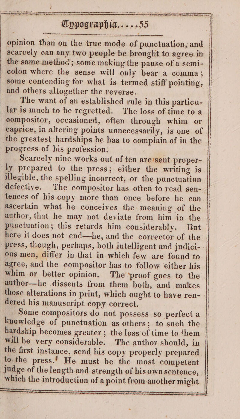 opinion than on the true mode of punctuation, and scarcely can any two people be brought to agree in the same method ; some making the pause of a semi- colon where the sense will only bear a comma; some contending for what is termed stiff pointing, and others altogether the reverse. The want of an established rule in this particu- lar is much to be regretted. The loss of time to a compositor, occasioned, often through whim or caprice, in altering points unnecessarily, is one of the greatest hardships he has to complain of in the progress of his profession. Scarcely nine works out of ten are’sent proper- ly prepared to the press; either the writing is illegible, the spelling incorrect, or the punctuation defective. The compositor has often to read sen-— tences of his.copy more than once before he can ascertain what he conceives the meaning of the author, that he may not deviate from him in the punctuation; this retards him considerably. But here it does not end—he, and the corrector of the press, though, perhaps, both intelligent and judici- | ous men, differ in that in which few are found to agree, and the compositor has to follow either his whim or better opinion. The ‘proof goes to the author—he dissents from them both, and makes those alterations in print, which ought to have ren- dered his manuscript copy correct. Some compositors do not possess so perfect a knowledge of punctuation as others; to such the hardship becomes greater ; the loss of time to them will be very considerable. The author should, in the first instance, send his copy properly prepared to. the press.’ He must be the most competent judge of the length and strength of his own sentence, which the introduction of a point from another might —ae,