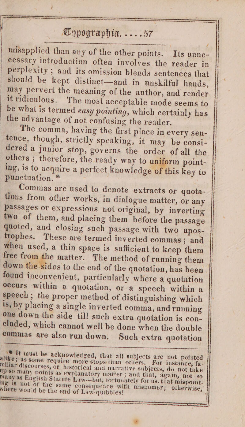 misapplied than any of the other points. Tis unne- é Commas are used to denote extracts or quota- tions from other works, in dialogue matter, or any Passages or expressions not original, by inverting two of them, and placing them before the passage quoted, and closing such passage with two apos- trophes. These are termed inverted commas ; and when used, a thin space is sufficient to keep them free from the matter. The method of running them — down the sides to the end of the quotation, has been found inconvenient, particularly where a quotation Seccurs within a quotation, or a speech within a Speech ; the proper method of distinguishing which is, by placing a single inverted comma, and running one down the side till such extra quotation is con- cluded, which cannot well be done when the double commas are also rundown. Such extra quotation 4 Va “* Tt inust be acknowledged, that all subjects are not pointed alike; as some require more stops tian others. For instance, fa- miliar' discourses, or historical and narrative subjects, du not take up SO Many points as explanatory matter; and tiat, again, not so many as English Statute Law---but, fortunately for us. that mispoiné- ne is not of the same consequence with misromer; otherwise, where wou'd be the end of Law-quibbles!