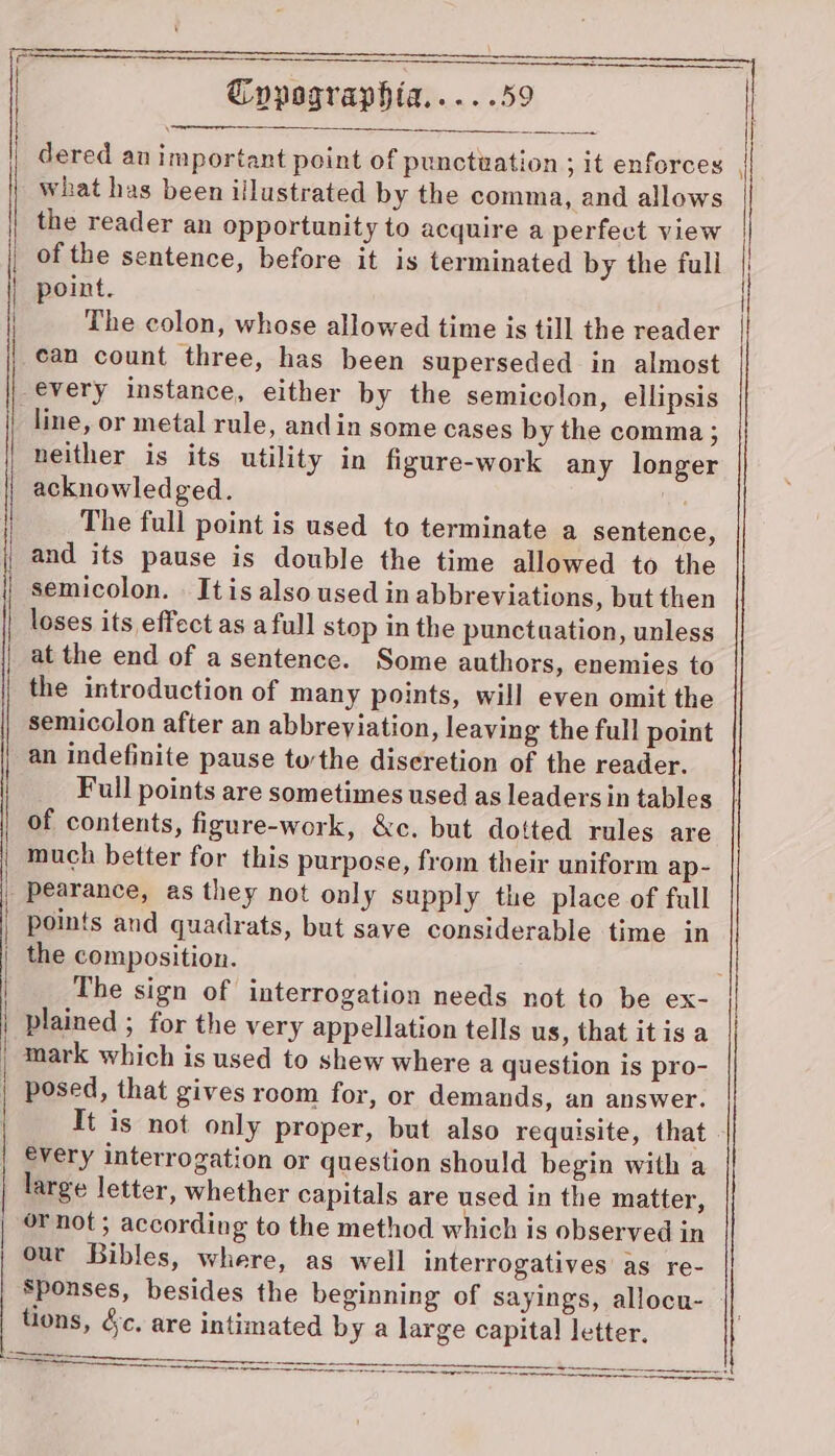 dered au important point of punctuation ; it enforces what has been illustrated by the comma, and allows the reader an opportunity to acquire a perfect view of the sentence, before it is terminated by the full point. The colon, whose allowed time is till the reader can count three, has been superseded in almost every instance, either by the semicolon, ellipsis line, or metal rule, andin some cases by the comma; neither is its utility in figure-work any longer acknowledged. The full point is used to terminate a sentence, and its pause is double the time allowed to the semicolon. . It is also used in abbreviations, but then loses its effect as a full stop in the punctuation, unless at the end of a sentence. Some authors, enemies to the introduction of many points, will even omit the semicolon after an abbreyiation, leaving the full point an indefinite pause tothe discretion of the reader. _ Full points are sometimes used as leaders in tables of contents, figure-work, &amp;c. but dotted rules are much better for this purpose, from their uniform ap- points and quadrats, but save considerable time in plained ; for the very appellation tells us, that itis a mark which is used to shew where a question is pro- It is not only proper, but also requisite, that every interrogation or question should begin with a large letter, whether capitals are used in the matter, or not ; according to the method which is observed in our Bibles, where, as well interrogatives as re- tions, &amp;c. are intimated by a large capital letter.