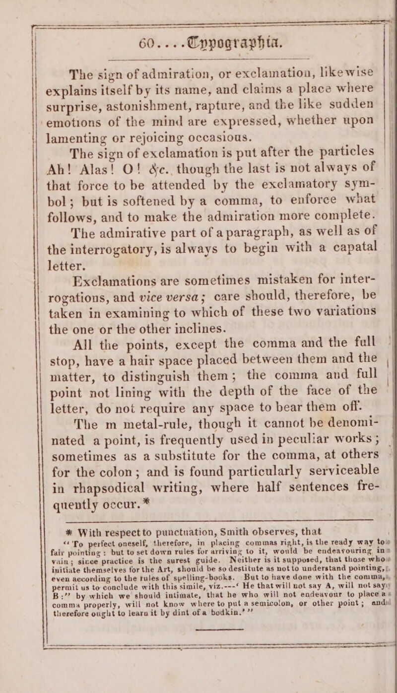 The sign of admiration, or exclamation, likewise explains itself by its name, and claims a place where surprise, astonishment, rapture, and the like sudden emotions of the mind are expressed, whether upon lamenting or rejoicing occasious. The sign of exclamation is put after the particles Ah! Alas! O! &amp;c.. though the last is not always of that force to be attended by the execlamatory sym- bol; but is softened by a comma, to enforce waat follows, and to make the admiration more complete. The admirative part of a paragraph, as well as of the interrogatory, is always to begin with a capatal letter. Exclamations are sometimes mistaken for inter- rogations, and vice versa; care should, therefore, be taken in examining to which of these two variations the one or the other inclines. All the points, except the comma and the full stop, have a hair space placed between them and the matter, to distinguish them; the comma and full point not lining with the depth of the face of the letter, do not require any space to bear them off. The m metal-rule, though it cannot be denomi- nated a point, is frequently used in peculiar works ; sometimes as a substitute for the comma, at others for the colon; and is found particularly serviceable in rhapsodical writing, where half sentences fre- quently occur. * * With respect to punctuation, Smith observes, that “&lt;'To perfect oneself, therefore, in placing commas right, is the ready way tow fair pointing : but to set down rules for arriving to it, would be endeavouring ins vain; sinee practice is the surest guide. Neither is it supposed, that those whovw initiate themselves for the Art, should be so destitute as not to understand pointing, ¢, even according to the tules of spelling-books. But to have done with the comma,» permit us to conclude with this simile, viz.---* He that will not say A, will not sayy B:’? by which we should intimate, that he who will not endeavour to place as comma properly, will not know where to put asemicolon, or other point ; and therefore ought to learn it by dint ofa bodkin,’”’ a eee