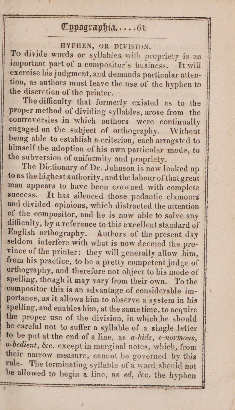 HYPHEN, OR DIVISION. To divide words or syllables with propriety is an important part of a compositor’s business. It will exercise his judgment, and demands particular atten- | tion, as authors must leave the use of the hyphen to the discretion of the printer. The difficulty that formerly existed as to the proper method of dividing syllables, arose from the controversies in which authors were continually engaged on the subject of orthography. Without being able to establish a criterion, each arrogated to himself the adoption of his own particular mode, to the subversion of uniformity and propriety. The Dictionary of Dr. Johnson is now looked up toas the highest authority, and the labour of that great man appears to have been crowned with complete _ success. It has silenced those pedantic clamours and divided opinions, which distracted the attention | of the compositor, and he is now able to solve any | difficulty, by a reference to this excellent standard of English orthography. Authors of the present day seldom interfere with what is now deemed the pre- | Vince of the printer: they will generally allow him, from his practice, to be a pretty competent judge of orthography, and therefore not object to his mode of spelling, though it may vary from their own. To the ‘compositor this is an advantage of considerable im- portance, as it allows him to observe a system in his ‘spelling, and enables him, at the same time, to acquire the proper use of the division, in which he should be careful not to suffer a syllable of a single letter to be put atthe end of a line, as a-bide, e-normous, o-bedient, &amp;c. except in marginal notes, which, from their. narrow measure, cannot be governed by this Tule. The terminating syllable of a word should not be allowed to begin a line, as ed, &amp;e. the hyphen