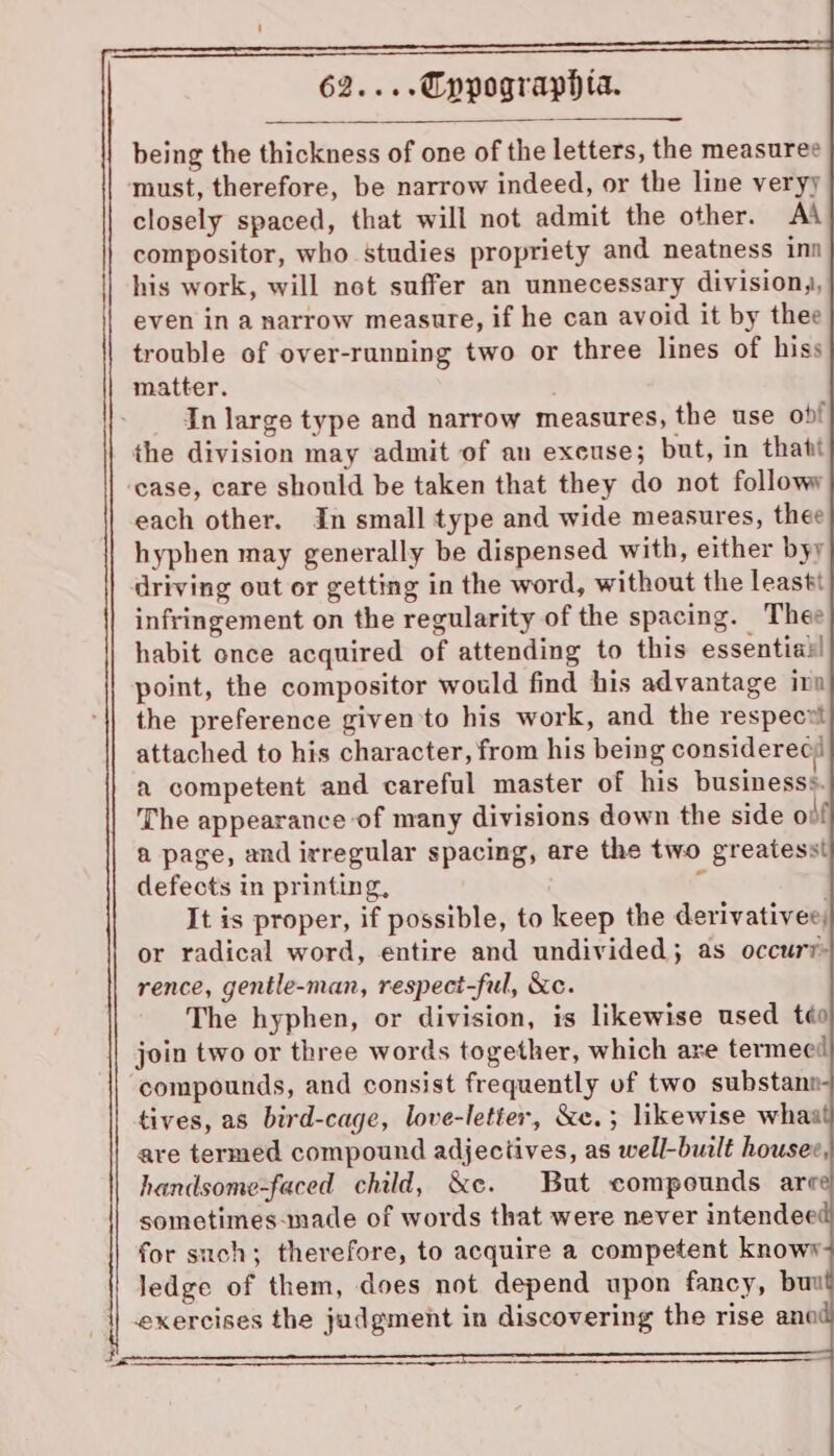 being the thickness of one of the letters, the measuree must, therefore, be narrow indeed, or the line veryy closely spaced, that will not admit the other. AA compositor, who studies propriety and neatness inn his work, will not suffer an unnecessary division,, even in a narrow measure, if he can avoid it by thee trouble of over-running two or three lines of hiss matter. In large type and narrow measures, the use ob! the division may admit of an excuse; but, in thatt case, care should be taken that they do not followy each other. In small type and wide measures, thee hyphen may generally be dispensed with, either byy driving out or getting in the word, without the leasti infringement on the regularity of the spacing. Thee habit once acquired of attending to this essential point, the compositor would find his advantage ira the preference given to his work, and the respecvt attached to his character, from his being considerecy a competent and careful master of his businesss. The appearance of many divisions down the side of a page, and irregular spacing, are the two greatesst defects in printing, ‘ It is proper, if possible, to keep the derivatives, or radical word, entire and undivided; as occur?- rence, gentle-man, respect-ful, &amp;c. The hyphen, or division, is likewise used téo join two or three words together, which are termect compounds, and consist frequently of two substann- tives, as bird-cage, love-letier, &amp;e.; likewise whas are termed compound adjectives, as well-built housee, handsome-faced child, &amp;c. But compounds are sometimes-made of words that were never intendee for such; therefore, to acquire a competent knowy ledge of them, does not depend upon fancy, buu exercises the judgment in discovering the rise ano