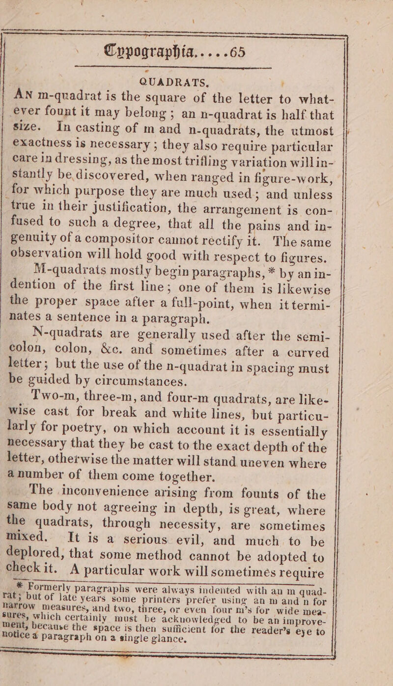 QUADRATS, t AN m-quadrat is the square of the letter to what- ever fount it may belong ; an n-quadrat is half that size. In casting of m and n-quadrats, the utmost exactness is necessary ; they also require particular care in dressing, as the most trifling variation willin- stanily be discovered, when ranged in figure-work, for which purpose they are much used; and unless true in their justification, the arrangement is con- fused to such a degree, that all the pains and in- genuity of a compositor cannot rectify it. The same observation will hold good with respect to figures. M-quadrats mostly begin paragraphs, * by anin- dention of the first line; one of them is likewise the proper space after a full-point, when it termi- nates a sentence in a paragraph. N-quadrats are generally used after the semi- colon, colon, &c. and sometimes after a curved letter; but the use of the n-quadrat in spacing must be guided by circumstances. . Two-m, three-m, and four-m quadrats, are like- Wise cast for break and white lines, but particu- larly for poetry, on which account it is essentially necessary that they be cast to the exact depth of the letter, otherwise the matter will stand uneven where anumber of them come together. The inconvenience arising from founts of the same body not agreeing in depth, is great, where the quadrats, through necessity, are sometimes mixed. It is a serious evil, and much to be deplored, that some method cannot be adopted to checkit. A particular work will sometimes require * Formerly paragraphs were always indented with an m quad- tat; but of late years some printers prefer using an m and n for narrow measures, and two, three, or even four m’s for wide mea- sures, which certainly must be ackuowledged to be an improve- ment, because the space is then sufficient for the reader’s eye to notice 4 paragraph on a single glance, _ ee SS