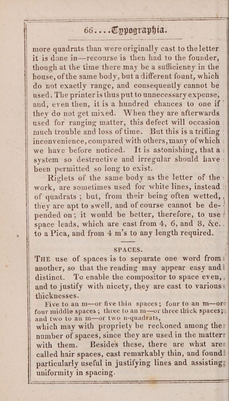 more quadrats than were originally cast to the letter it is done in—recourse is then had to the founder, though at the time there may be a sufficiency in the house, of the same body, but a different fount, which do not exactly range, and consequently cannot be used. The printer is thus put to unnecessary expense, and, even then, itis a hundred chances to one if’ they do not get mixed. When they are afterwards used for ranging matter, this defect will occasion much trouble and loss of time. But this is a trifling » we have before noticed. Itis astonishing, that a. system so destructive and irregular should have : been permitted so long to exist. Riglets of the same body as the letter of the: work, are sometimes used for white lines, instead |: of quadrats ; but, from their being often wetted, , they are apt to swell, and of course cannot be de- ! pended on; it would be better, therefore, to use: ‘ space leads, which are cast from 4, 6, and 8, &c.. to a Pica, and from 4 m’s to any length required. SPACES. ? THE use of spaces is to separate one word from: another, so that the reading may appear easy and! distinct. T'o enable the compositor to space even,, and to justify with nicety, they are cast to various: thicknesses. Five to an m—or five thin spaces; four to an m—orr four middle spaces; three to an m—or three thick spaces}; and two to an m—or two n-quadrats, which may with propriety be reckoned among thee number of spaces, since they are used in the matterr with them. Besides these, there are what aree called hair spaces, cast remarkably thin, and found particularly useful in justifying lines and assisting: uniformity in spacing.