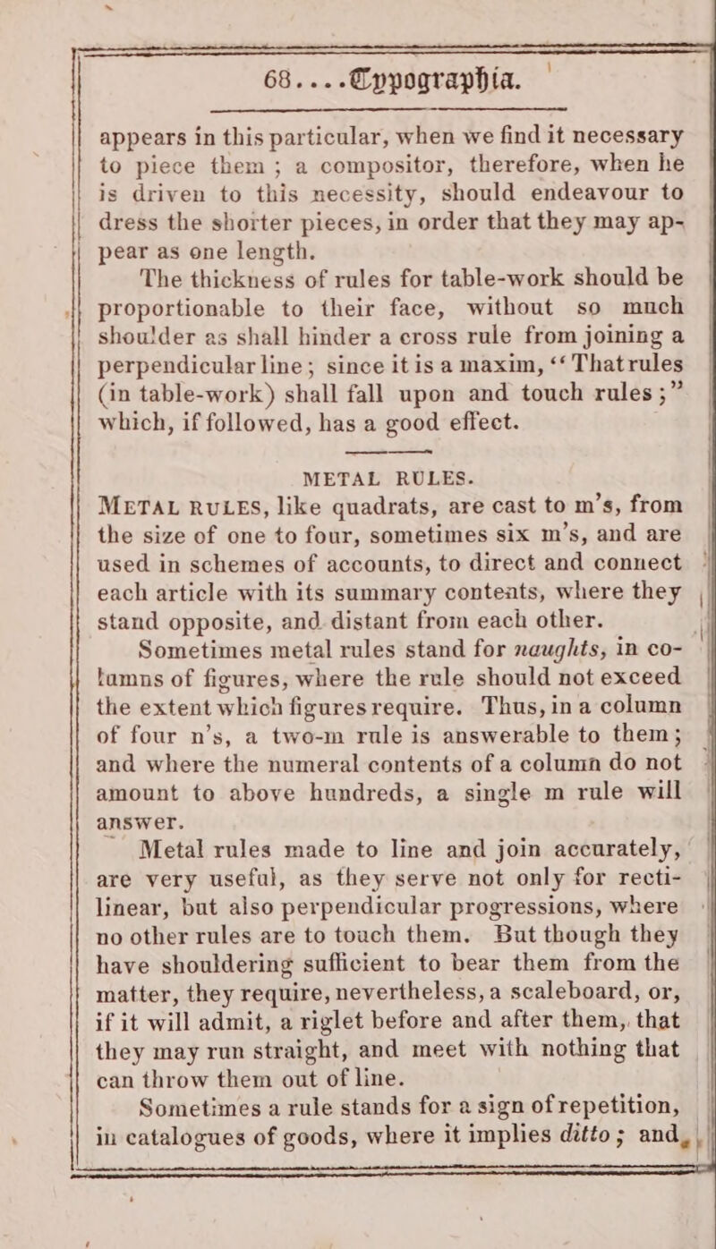appears in this particular, when we find it necessary to piece them ; a compositor, therefore, when he is driven to this necessity, should endeavour to | dress the shorter pieces, in order that they may ap- | pear as one length. The thickness of rules for table-work should be proportionable to their face, without so much shoulder as shall hinder a cross rule from joining a perpendicular line; since it is a maxim, ‘‘ Thatrules (in table-work) shall fall upon and touch rules ;” which, if followed, has a good effect. METAL RULES. METAL RULES, like quadrats, are cast to m’s, from the size of one to four, sometimes six m’s, and are used in schemes of accounts, to direct and connect each article with its summary conteats, where they stand opposite, and. distant from each other. Sometimes metal rules stand for naughts, in co- tamns of figures, where the rule should not exceed the extent which figuresrequire. Thus, ina column of four n’s, a two-m rule is answerable to them; and where the numeral contents of a column do not amount to above hundreds, a single m rule will answer. ' Metal rules made to line and join accurately, are very useful, as they serve not only for recti- linear, but also perpendicular progressions, where no other rules are to touch them. But though they have shouldering sufficient to bear them from the matter, they require, nevertheless, a scaleboard, or, if it will admit, a riglet before and after them, that can throw them out of line. Sometimes a rule stands for a sign of repetition,