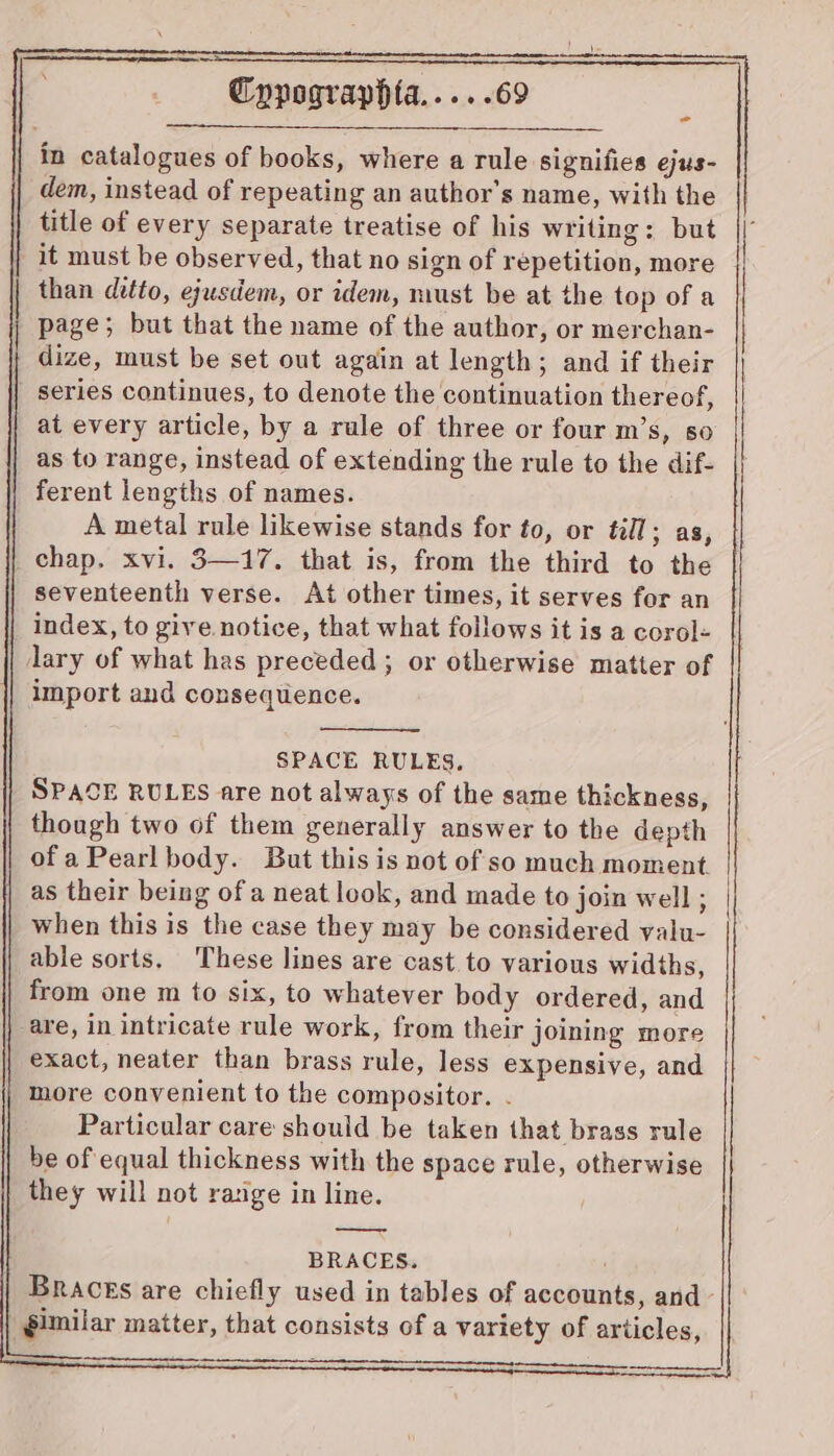 - in catalogues of books, where a rule signifies ejus- dem, instead of repeating an author's name, with the title of every separate treatise of his writing: but | it must be observed, that no sign of repetition, more | than ditto, ejusdem, or idem, must be at the top of a page; but that the name of the author, or merchan- dize, must be set out again at length; and if their series continues, to denote the continuation thereof, at every article, by a rule of three or four m’s, so | as to range, instead of extending the rule to the dif- ferent lengths of names. A metal rule likewise stands for to, or till; as, chap. xvi. 3—17. that is, from the third to the seventeenth verse. At other times, it serves for an index, to give notice, that what follows it is a corol< lary of what has preceded ; or otherwise matter of import and consequence. SPACE RULES. SPACE RULES are not always of the same thickness, though two of them generally answer to the depth ofa Pearl body. But this is not of so much moment as their being of a neat look, and made to join well ; when this is the case they may be considered yalu- able sorts. These lines are cast to various widths, from one m to six, to whatever body ordered, and are, in intricate rule work, from their joining more exact, neater than brass rule, less expensive, and more convenient to the compositor. . Particular care should be taken that brass rule be of equal thickness with the space rule, otherwise they will not ra:ige in line. BRACES. BRacEs are chiefly used in tables of accounts, and §imilar matter, that consists of a variety of articles,