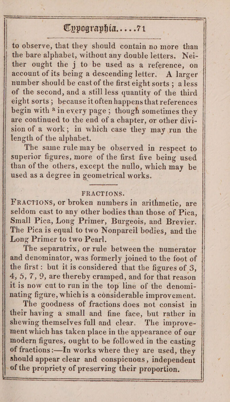 to observe, that they should contain no more than the bare alphabet, without any double letters. Nei- ther ought the j to be used as a reference, on account of its being a descending letter. A larger number should be cast of the first eight sorts ; aless of the second, and a stillless quantity of the third eight sorts; because it often happens that references begin with * in every page ; though sometimes they are continued to the end of a chapter, or other divi- sion of a work; in which case they may run the length of the alphabet. The same rulemay be observed in respect to superior figures, more of the first five being used than of the others, except the nullo, which may be used as a degree in geometrical works. FRACTIONS. FRACTIONS, or broken numbers in arithmetic, are seldom cast to any other bodies than those of Pica, Small Pica, Long Primer, Burgeois, and Brevier. _The Pica is equal to two Nonpareil bodies, and the Long Primer to two Pearl. The separatrix, or rule between the numerator and denominator, was formerly joined to the foot of the first: but it is considered that the figures of 3, 4,5, 7,9, are thereby cramped, and for that reason it is now cut to run in the top line of the denomi- nating figure, whichis a considerable improvement. The goodness of fractions does not consist in their having a small and fine face, but rather in shewing themselves full and clear. The improve- ment which has taken place in the appearance of our modern figures, ought to be followed in the casting of fractions :—In works where they are used, they should appear clear and conspicuous, independent - of the propriety of preserving their proportion.