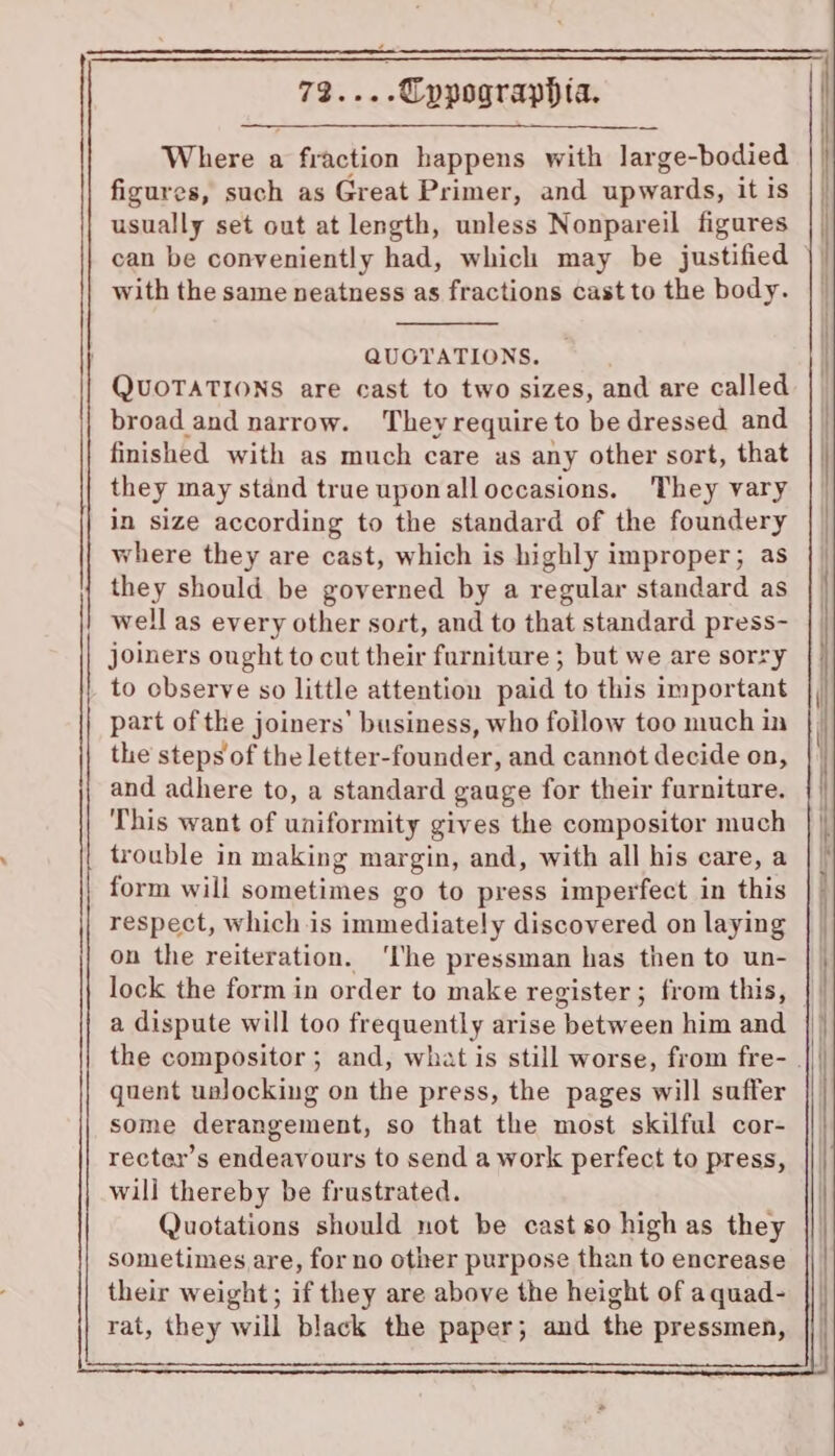 yt ee .Cppograppia. Where a fraction happens with large-bodied figures, such as Great Primer, and upwards, it is usually set out at length, unless Nonpareil figures can be conveniently had, which may be justified with the same neatness as fractions cast to the body. QUOTATIONS. QUOTATIONS are cast to two sizes, and are called broad and narrow. Theyrequire to be dressed and finished with as much care as any other sort, that they may stand true uponalloccasions. They vary in size according to the standard of the foundery where they are cast, which is highly improper; as they should be governed by a regular standard as well as every other sort, and to that standard press- joiners ought to cut their furniture ; but we are sorry to observe so little attention paid to this important part of the joiners’ business, who follow too much in the steps of the letter-founder, and cannot decide on, and adhere to, a standard gauge for their furniture. This want of uniformity gives the compositor much trouble in making margin, and, with all his care, a form will sometimes go to press imperfect in this respect, which is immediately discovered on laying on the reiteration. ‘lhe pressman has then to un- lock the form in order to make register ; from this, a dispute will too frequently arise between him and quent ualocking on the press, the pages will suffer some derangement, so that the most skilful cor- recter’s endeavours to send a work perfect to press, will thereby be frustrated. Quotations should not be castso high as they sometimes are, for no other purpose than to encrease their weight; if they are above the height of a quad- rat, they will black the paper; and the pressmen,