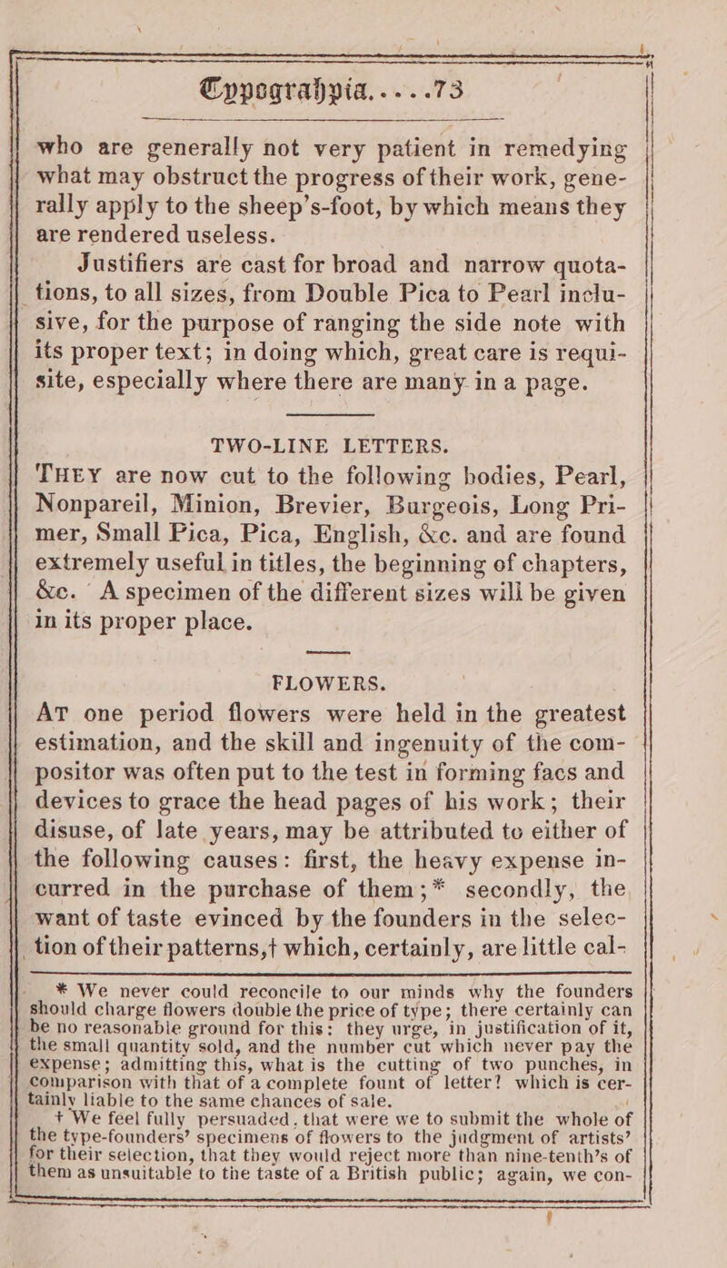 who are generally not very patient in remedying what may obstruct the progress of their work, gene- rally apply to the sheep’s-foot, by which means they are rendered useless. Justifiers are cast for broad and narrow quota- _tions, to all sizes, from Double Pica to Pearl inclu- sive, for the purpose of ranging the side note with its proper text; in doing which, great care is requi- site, especially where there are many in a page. TWO-LINE LETTERS. THEY are now cut to the following bodies, Pearl, Nonpareil, Minion, Brevier, Burgeois, Long Pri- mer, Small Pica, Pica, English, &amp;c. and are found extremely useful in titles, the beginning of chapters, &amp;c. A specimen of the different sizes will be given in its proper place. FLOWERS. AT one period flowers were held in the greatest estimation, and the skill and ingenuity of the com- | positor was often put to the test in forming facs and devices to grace the head pages of his work; their disuse, of late years, may be attributed to either of the following causes: first, the heavy expense in- curred in the purchase of them;* secondly, the want of taste evinced by the founders in the selec- _ tion of their patterns,t which, certainly, are little cal- } _ * We never could reconcile to our minds why the founders should charge flowers double the price of type; there certainly can be no reasonable ground for this: they urge, in justification of it, the small quantity sold, and the number cut which never pay the expense; admitting this, what is the cutting of two punches, in comparison with that of acomplete fount of letter? which is cer- tainly liable to the same chances of sale. i + We feel fully persuaded, that were we to submit the whole of the type-founders’ specimens of flowers to the judgment of artists’ for their selection, that they would reject more than nine-tenth’s of them as unsuitable to the taste of a British public; again, we con-