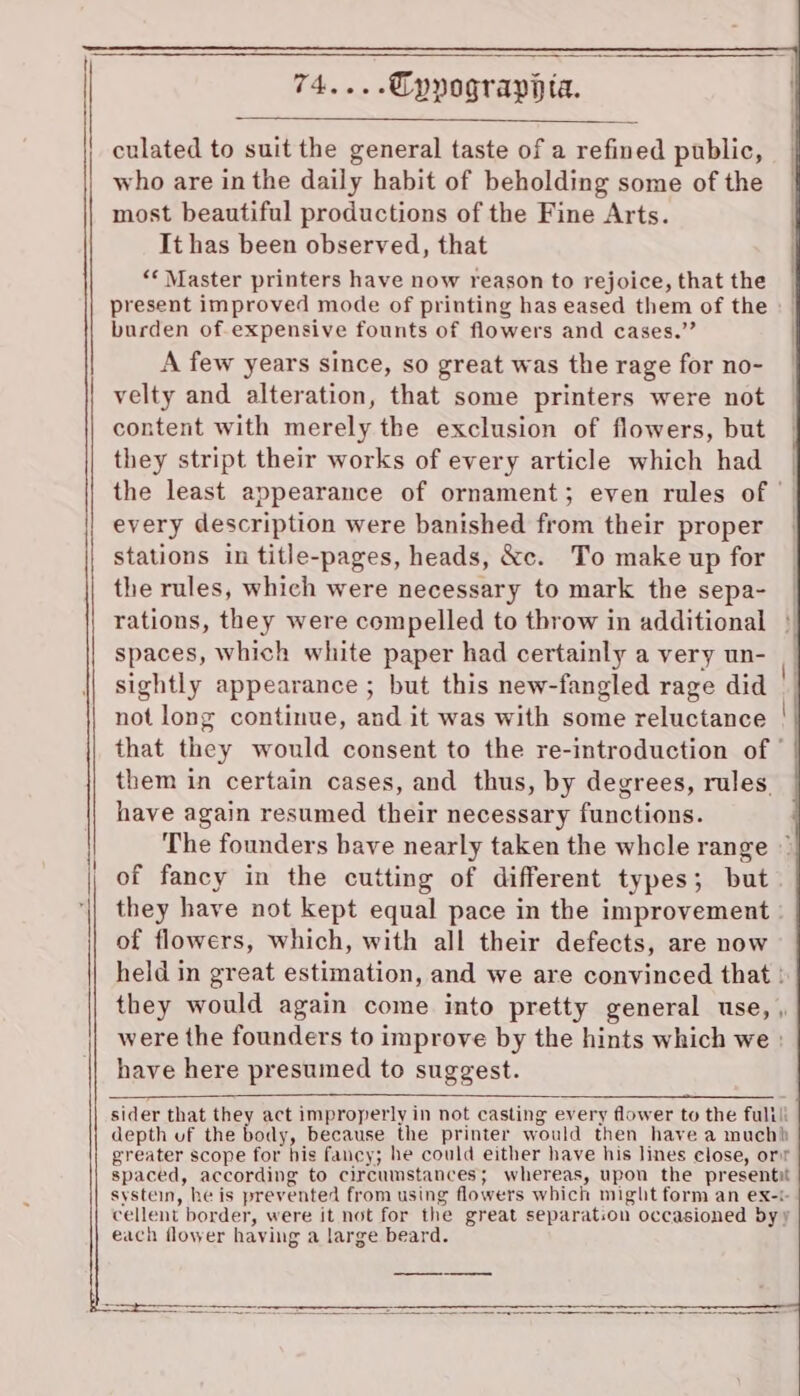 74....Cyypograppta. culated to suit the general taste of a refined public, who are in the daily habit of beholding some of the | most beautiful productions of the Fine Arts. It has been observed, that ‘Master printers have now reason to rejoice, that the present improved mode of printing has eased them of the burden of expensive founts of flowers and cases.’’ A few years since, so great was the rage for no- velty and alteration, that some printers were not content with merely the exclusion of flowers, but they stript their works of every article which had the least appearance of ornament; even rules of — every description were banished from their proper stations in title-pages, heads, &amp;c. To make up for the rules, which were necessary to mark the sepa- rations, they were compelled to throw in additional spaces, which white paper had certainly a very un- sightly appearance ; but this new-fangled rage did not long continue, and it was with some reluctance that they would consent to the re-introduction of ° them in certain cases, and thus, by degrees, rules. have again resumed their necessary functions. The founders bave nearly taken the whole range © of flowers, which, with all their defects, are now held in great estimation, and we are convinced that ! they would again come into pretty general use, were the founders to improve by the hints which we » have here presumed to suggest. sider that they act improperly in not casting every flower to the fulili depth uf the body, because the printer would then have a muchh greater scope for his fancy; he could either have his lines close, orr spaced, according to circumstances; whereas, upon the presentit systein, he is prevented from using flowers which might form an ex-t cellent border, were it not for the great separation occasioned by y each flower having a large beard.
