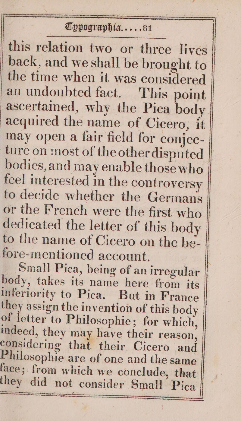 . 1 nn Cypographia..... 81 this relation two or three lives | back, and we shall be brought to the time when it was considered an undoubted fact. This point ascertained, why the Pica body acquired the name of Cicero, it may open a fair field for conjec- ture on most of the other disputed bodies, and may enable those who - feel interested in the controversy to decide whether the Germans or the French were the first who dedicated the letter of this body to the name of Cicero on the be- fore-mentioned account, Small Pica, being of an irregular body, takes its name here from its inferiority to Pica. But in France they assign the invention of this body | of letter to Philosophie; for which, indeed, they may have their reason, considering that their Cicero and Philosophie are of one and the same face; from which we conclude, that they did not consider Small Pica Sa