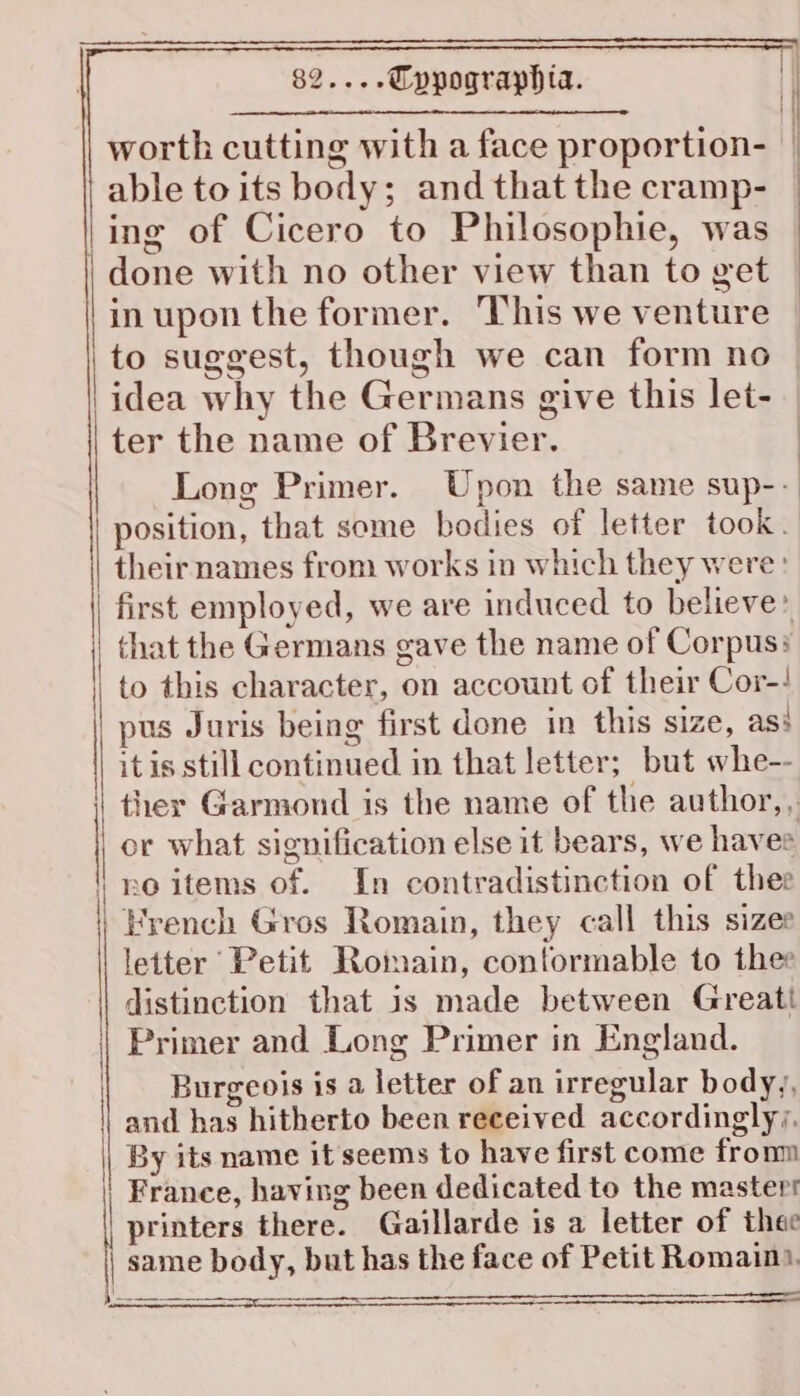 worth cutting with a face proportion- able to its body; and that the cramp- ing of Cicero to Philosophie, was | in upon the former. This we venture to suggest, though we can form no idea why the Germans give this let- ter the name of Brevier. position, that some bodies of letter took. their names from works in which they were that the Germans gave the name of Corpus: to this character, on account of their Cor-! pus Juris being first done in this size, as: itis still continued in that letter; but whe-- no items of. In contradistinction of thee French Gros Romain, they call this sizee letter Petit Romain, conformable to thee distinction that is made between Greatt Primer and Long Primer in England. Burgeois is a letter of an irregular body, and has hitherto been received accordingly; By its name it seems to have first come fronm France, having been dedicated to the master printers there. Gaillarde is a letter of thee same body, but has the face of Petit Romain. ———