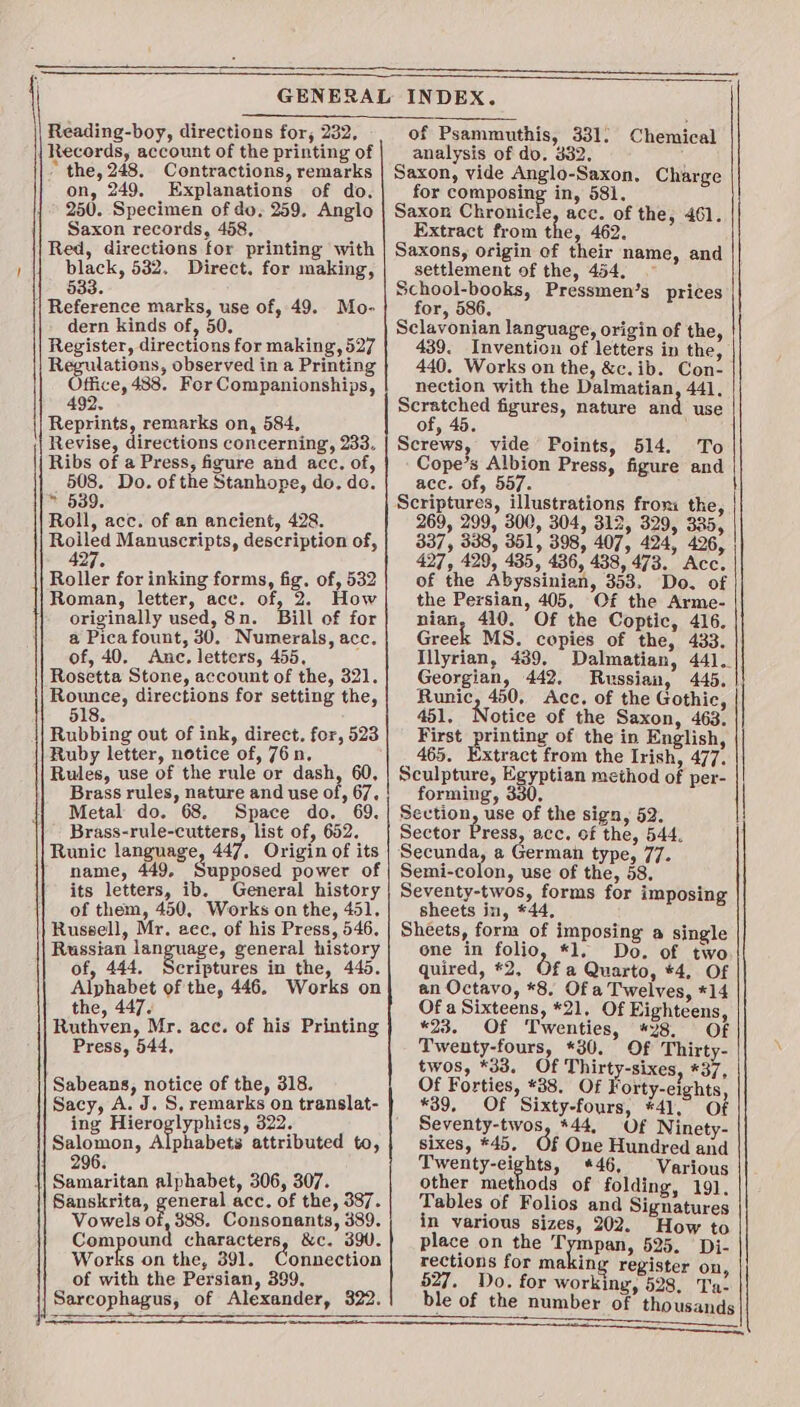 Reading-boy, directions for, 232, | Records, account of the printing of * the, 248. Contractions, remarks on, 249. Explanations of do. 250. Specimen of do. 259. Anglo Saxon records, 458, Red, directions for printing with black, 532, Direct. for making, 533. | Reference marks, use of, 49. Mo- dern kinds of, 50. Register, directions for making, 527 Regulations, observed in a Printing es 488. For Companionships, 492. Reprints, remarks on, 584, Revise, directions concerning, 233. Ribs of a Press, figure and acc. of, 508. Do. of the Stanhope, do. do. » 539. Roll, acc. of an ancient, 428. es Mauuscripts, description of, 27. Roller for inking forms, fig. of, 532 Roman, letter, ace. of, 2. How originally used, 8n. Bill of for a Pica fount, 30. Numerals, acc. of, 40. Anc. letters, 455, Rosetta Stone, account of the, 321. Rounce, directions for setting the, 518. Rubbing out of ink, direct. for, 523 Ruby letter, notice of, 76n. Rules, use of the rule or dash, 60, Brass rules, nature and use of, 67. Metal do. 68. Space do. 69. Brass-rule-cutters, list of, 652. Runic language, 447, Origin of its name, 449, Supposed power of its letters, ib. General history of them, 450, Works on the, 451. Rusgell, Mr. acc, of his Press, 546, Russian janguage, general history of, 444. Scriptures in the, 445. Alphabet of the, 446. Works on the, 447. Ruthven, Mr. ace. of his Printing Press, 544, Sabeans, notice of the, 318. Sacy, A. J. S. remarks on translat- ing Hieroglyphics, 322. Salomon, Alphabets attributed to, 296. \| Samaritan alphabet, 306, 307. Sanskrita, general acc. of the, 387. Vowels of, 388. Consonants, 389. Compound characters, &amp;c. 390. Works on the, 391. Connection of with the Persian, 399. Sarcophagus, of Alexander, 322. of Psammuthis, 331) Chemical analysis of do. 332. Saxon, vide Anglo-Saxon, Charge for composing in, 581. Saxon Chronicle acc. of the, 461. Extract from the, 462. Saxons, origin of their name, and settlement of the, 454, ~ School-books, Pressmen’s prices for, 586, Sclavonian language, origin of the, 439. Invention of letters in the, 440. Works on the, &amp;c.ib. Con- nection with the Dalmatian, 441, Scratched figures, nature an use of, 45. Screws, vide Points, 514. To Cope’s Albion Press, figure and ace. of, 557. Scriptures, illustrations froni the, 269, 299, 300, 304, 312, 329, 335, 337, 338, 351, 398, 407, 424, 426, 427, 429, 435, 436, 438, 473. Acc. of the Abyssinian, 353. Do. of the Persian, 405, Of the Arme- nian, 410. Of the Coptic, 416. Greek MS. copies of the, 433. Illyrian, 439, Dalmatian, 441. Georgian, 442. Russian, 445. Runic, 450, Acc. of the Gothic, 451. Notice of the Saxon, 463. First printing of the in English, 465. Extract from the Irish, 477. Sculpture, Egyptian method of per- forming, 330, Section, use of the sign, 52. Sector Press, acc, of the, 544. Semi-colon, use of the, 58, Seventy-twos, forms for imposing sheets in, *44 Sheets, form of imposing a single one in folio, *1, Do. of two quired, #2, Ofa Quarto, *4, Of an Octavo, *8. Of a Twelves, *14 Of a Sixteens, *21, Of Eighteens, *23. Of Twenties, #28, Of Twenty-fours, *30. Of Thirty- twos, *33. Of Thirt -sixes, *37, Of Forties, *88. Of Forty-eights *39, Of Sixty-fours, #41, Of Seventy-twos, *44, Of Ninety- sixes, *45, Of One Hundred and Pbaagi i tye *46, Various other methods of folding, 191. Tables of Folios and Signatures in various sizes, 202. How to place on the Tympan, 525. Di- rections for making register on 527. Do. for working, 528. Ta. ble of the number of thousands