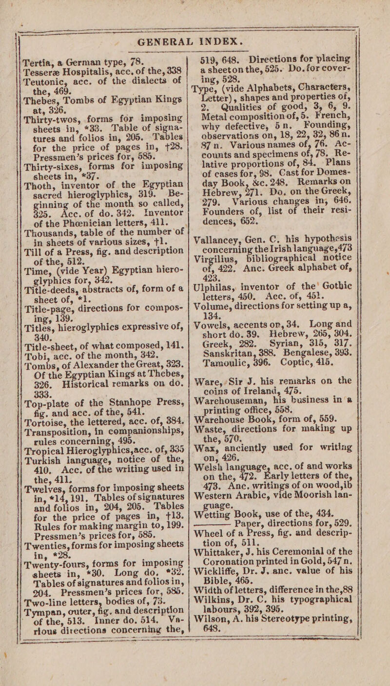 Tertia, a German type, 78. Tesserz Hospitalis, acc. of the, 338 Teutonic, acc. of the dialects of the, 469. Thebes, Tombs of Fgyptian Kings at, 326. Thirty-twos, forms for imposing sheets in, *33. Table of signa- tures and folios in, 205. Tables for the price of pages in, {28. Pressmen’s prices for, 585. Thirty-sixes, forms for imposing sheets in, *37. Thoth, inventor of the Egyptian sacred hieroglyphics, 319. Be- sieving, of the month so called, 325. Acc. of do. 342. Inventor of the Pheenician letters, 411. Thousands, table of the number ‘of in sheets of various sizes, +1. Till of a Press, fig. and description of the, 512. Time, (vide Yea glyphics for, 3 Title-deeds, abstracts of, form of a sheet of, *1. Title-page, directions for compos- ing, 139. Titles, hieroglyphics expressive of, , Egyptian hiere- Title-sheet, of what composed, 141. Tobi, ace. of the month, 342. || Tombs, of Alexander the Great, 323. Of the Egyptian Kings at Thebes, 326. Historical remarks on do. 333. ; Top-plate of the Stanhope Press, fig, and acc. of the, 541. Tortoise, the lettered, acc. of, 384. Transposition, in companionships, rules concerning, 495. Tropical Hieroglyphics,acc. of, 335 Turkish language, notice of the, 410. Acc. of the writing used in the, 411. 'Pwelves, forms for imposing sheets in, «14, 191, Tables of signatures and folios in, 204, 205. Tables for the price of pages in, 13. Rules for making margin to, 199. Pressmen’s prices for, 585, Twenties, forms for imposing sheets in, *28. Twenty-fours, forms for imposing sheets in, *30. Long do, %32. Tables of signatures and folios in, 204. Pressmen’s prices for, 585. Two-line letters, bodies of, 73. Tympan, outer, fig. and description ’ ‘of the, 513. Inner do. 514, Va- rious directions concerning the, SSS ee Se ee Se is SR ee a 519, 648. Directions for placing a sheeton the, 525. Do. for cover- ing, 528. e, (vide Alphabets, Characters, tter), shapes and properties of, 2. Qualities of good, 3, 6, 9 Metal compositionof, 5. French, why defective, 5n. Founding, observations on, 18, 22, 32, 86n. 87 n. Various names of, 76, Ac- counts and specimens of, 78, Re- lative proportions of, 84, Plans of cases for, 98. Cast for Domes- day Book, &amp;c. 248. Remarks on Hebrew, a1. Do. on the Greek, 279. Various. changes in, 646, Founders of, list of their resi- dences, 652. Vallancey, Gen. C. his hypothesis concerning the Irish language,4/3 Vag bibliographical notice yeh 422. Anc. Greek alphabet of, Ulphilas, inventor of the’ Gothic letters, 450. Acc. of, 45}. Vv brim directions for setting up a, Vowels, accents on, 34, Long and short do. 39. Hebrew, 265, 304, Greek, 282. Syrian, 315, 317. Sanskritan, 388. Bengalese, 393. Tamoulic, 396. Coptic, 415. Ware, Sir J. his remarks on the coins of Ireland, 475. Warchouseman, his business ina __ printing office, 553. Warehouse Book, form of, 559. Waste, directions for making up the, 570. Wax, anciently used for writing on, 426, Welsh lan acc, of and works age on the, 472. Early letters of the, 473. Ane. writings of on wood, ib Western Arabic, vide Moorish lan- guage. Wetting Book, use of the, 434. Paper, directions for, 529. Wheel of a Press, fig. and descrip- tion of, 511. Whittaker, J. his Ceremonial of the Coronation printed in Gold, 547 n. Wickliffe, Dr. J. anc. value of his Bible, 465. Width of letters, difference in the,88 Wilkins, Dr. C. his typographical labours, 392, 395 MA ge A. his Stereotype printing, a i,